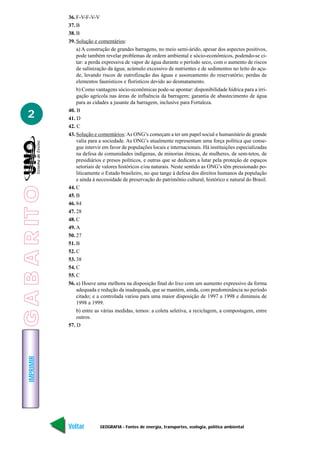 36. F-V-F-V-V
                 37. B
                 38. B
                 39. Solução e comentários:
                     a) A construção de grandes barragens, no meio semi-árido, apesar dos aspectos positivos,
                     pode também revelar problemas de ordem ambiental e sócio-econômicos, podendo-se ci-
                     tar: a perda expressiva de vapor de água durante o período seco, com o aumento de riscos
                     de salinização da água; acúmulo excessivo de nutrientes e de sedimentos no leito do açu-
                     de, levando riscos de eutrofização das águas e assoreamento do reservatório; perdas de
                     elementos faunísticos e florísticos devido ao desmatamento.
                     b) Como vantagens sócio-econômicas pode-se apontar: disponibilidade hídrica para a irri-
                     gação agrícola nas áreas de influência da barragem; garantia de abastecimento de água
                     para as cidades a jusante da barragem, inclusive para Fortaleza.
                 40. B
   2             41. D
                 42. C
                 43. Solução e comentários: As ONG’s começam a ter um papel social e humanitário de grande
                     valia para a sociedade. As ONG’s atualmente representam uma força política que conse-
                     gue intervir em favor de populações locais e internacionais. Há instituições especializadas
                     na defesa de comunidades indígenas, de minorias étnicas, de mulheres, de sem-tetos, de
                     presidiários e presos políticos, e outras que se dedicam a lutar pela proteção de espaços
                     setoriais de valores históricos e/ou naturais. Neste sentido as ONG’s têm pressionado po-
                     liticamente o Estado brasileiro, no que tange à defesa dos direitos humanos da população
                     e ainda à necessidade de preservação do patrimônio cultural, histórico e natural do Brasil.
G A B A R IT O




                 44. C
                 45. B
                 46. 84
                 47. 28
                 48. C
                 49. A
                 50. 27
                 51. B
                 52. C
                 53. 38
                 54. C
                 55. C
                 56. a) Houve uma melhora na disposição final do lixo com um aumento expressivo da forma
                     adequada e redução da inadequada, que se mantém, ainda, com predominância no período
                     citado; e a controlada variou para uma maior disposição de 1997 a 1998 e diminuiu de
                     1998 a 1999.
                     b) entre as várias medidas, temos: a coleta seletiva, a reciclagem, a compostagem, entre
                     outros.
                 57. D
    IMPRIMIR




                 Voltar         GEOGRAFIA - Fontes de energia, transportes, ecologia, política ambiental     Avançar
 