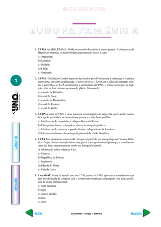 G E O G R A F IA



           E U R O P A / A M É R IC A

            1. UFMS Em (BELTRAME: 1999), o território brasileiro é muito grande. As fronteiras do
               Brasil são enormes. A maior fronteira terrestre do Brasil é com:
               a) Argentina;
               b) Equador;
               c) Bolívia;
               d) Chile;
               e) Suriname.

            2. UFMS “Os Estados Unidos parecem destinados pela Providência a submergir a América
1              na miséria, em nome da liberdade.” (Simón Bolívar, 1929) Com o saldo de inúmeras mor-
               tes e guerrilhas, os EUA construíram e dominaram até 1999, o ponto estratégico de liga-
               ção entre os dois maiores oceanos do globo. Falamos do:
               a) estreito de Gibraltar;
               b) canal de Suez;
               c) estreito de Dardanelos;
               d) canal do Panamá;
               e) canal do Golfo.

            3. UFRN A partir de 1990, o Leste europeu tem sido palco de sangrenta guerra civil. Assina-
               le a opção que indica as causas dessa guerra e o país desse conflito.
               a) Ideal sérvio de conquistar a independência da Rússia.
               b) Divergência étnica, religiosa e cultural da antiga Iugoslávia.
               c) Ideal sérvio de construir a grande Sérvia, independente da Romênia.
               d) Idéias separatistas reforçadas pela glasnost da União Soviética.
GABARITO




            4. UFES País situado no noroeste da Europa faz parte de um arquipélago no Oceano Atlân-
               tico. O que chama a atenção sobre esse país é o antagonismo religioso que o transformou
               num das áreas de permanente tensão na Europa Ocidental.
               A informação acima refere-se à/ao:
               a) Escócia.
               b) República da Irlanda.
               c) Inglaterra.
               d) Irlanda do Norte.
               e) País de Gales.

            5. Univali-SC Nome da moeda que, em 1º de janeiro de 1999, apareceu e considera-se que
               tem possibilidade de competir com o dólar norte-americano, disputando com este a condi-
IMPRIMIR




               ção de divisa internacional.
               a) libra esterlina.
               b) iene.
               c) marco alemão.
               d) real.
               e) euro.



           Voltar                            GEOGRAFIA - Europa / América                           Avançar
 