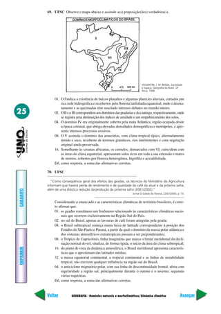69. UFSC Observe o mapa abaixo e assinale a(s) proposição(ões) verdadeira(s).




                                                                              VESSENTINI, J. W. BRASIL: Sociedade
                                                                              e Espaço. Geografia do Brasil, SP,
                                                                              Ática, 1998.


               01. O I indica a existência de baixos planaltos e algumas planícies aluviais, cortados por
                   rica rede hidrográfica e recobertos pela floresta latifoliada equatorial, onde o desma-
                   tamento e as queimadas têm suscitado intensos debates no mundo inteiro.
25             02. O II e o III correspondem aos domínios das pradarias e da caatinga, respectivamente, onde
                   se registra uma diminuição dos índices de umidade e um empobrecimento dos solos.
               04. O domínio IV era originalmente coberto pela mata Atlântica, região ocupada desde
                   a época colonial, que abriga elevadas densidades demográficas e metrópoles, e apre-
                   senta intensos processos erosivos.
               08. O V assinala o domínio das araucárias, com clima tropical típico, alternadamente
                   úmido e seco, recoberto de terrenos graníticos, rios intermitentes e com vegetação
                   original ainda preservada.
               16. Semelhante às savanas africanas, os cerrados, demarcados com VI, coincidem com
                   as áreas de clima equatorial, apresentam solos ricos em toda a sua extensão e mares
                   de morros, cobertos por floresta heterogênea, higrófila e aciculifoliada.
               Dê, como resposta, a soma das afirmativas corretas.

           70. UFSC

             “Como conseqüência geral dos efeitos das geadas, os técnicos do Ministério da Agricultura
           informam que haverá perda de rendimento e de qualidade do café da atual e da próxima safra,
           além de uma drástica redução da produção da próxima safra (2001/2002).”
GABARITO




                                                                       Jornal O Estado do Paraná, 22/07/2000. p. 13.


               Considerando o enunciado e as características climáticas do território brasileiro, é corre-
               to afirmar que:
               01. as geadas constituem um fenômeno relacionado às características climáticas nacio-
                    nais que ocorrem exclusivamente na Região Sul do País;
               02. no sul do Brasil, apenas as lavouras de café foram atingidas pela geada;
               04. o Brasil subtropical começa numa faixa de latitude correspondente à posição dos
                    Estados de São Paulo e Paraná, a partir da qual o domínio da massa polar atlântica e
                    dos sistemas atmosféricos extratropicais passam a ser preponderantes;
               08. o Trópico de Capricórnio, linha imaginária que marca o limite meridional da decli-
                    nação normal do sol, sinaliza, de forma rígida, o início da área de clima subtropical;
IMPRIMIR




               16. do ponto de vista da dinâmica atmosférica, o Brasil meridional apresenta caracterís-
                    ticas que o aproximam das latitudes médias;
               32. a massa equatorial continental, a tropical continental e as linhas de instabilidade
                    tropical, não exercem qualquer influência na região sul do Brasil;
               64. o anticiclone migratório polar, com sua linha de descontinuidade frontal, afeta com
                    regularidade a região sul, principalmente durante o outono e o inverno, seguindo
                    várias trajetórias.
               Dê, como resposta, a soma das afirmativas corretas.



           Voltar          GEOGRAFIA - Domínios naturais e morfoclimáticos/Dinâmica climática                   Avançar
 