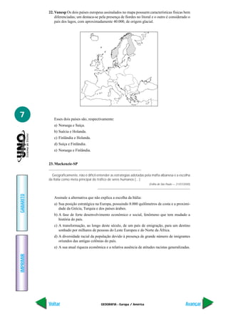 22. Vunesp Os dois países europeus assinalados no mapa possuem características físicas bem
               diferenciadas; um destaca-se pela presença de fiordes no litoral e o outro é considerado o
               país dos lagos, com aproximadamente 40.000, de origem glacial.




7             Esses dois países são, respectivamente:
              a) Noruega e Suíça.
              b) Suécia e Holanda.
              c) Finlândia e Holanda.
              d) Suíça e Finlândia.
              e) Noruega e Finlândia.


           23. Mackenzie-SP

             Geograficamente, não é difícil entender as estratégias adotadas pela máfia albanesa e a escolha
           da Itália como meta principal do tráfico de seres humanos (…)
                                                                                (Folha de São Paulo — 21/07/2000)
GABARITO




              Assinale a alternativa que não explica a escolha da Itália:
              a) Sua posição estratégica na Europa, possuindo 8.000 quilômetros de costa e a proximi-
                 dade da Grécia, Turquia e dos países árabes.
              b) A fase de forte desenvolvimento econômico e social, fenômeno que tem mudado a
                 história do país.
              c) A transformação, ao longo deste século, de um país de emigração, para um destino
                 sonhado por milhares de pessoas do Leste Europeu e do Norte da África.
              d) A diversidade racial da população devido à presença de grande número de imigrantes
                 oriundos das antigas colônias do país.
              e) A sua atual riqueza econômica e a relativa ausência de atitudes racistas generalizadas.
IMPRIMIR




           Voltar                             GEOGRAFIA - Europa / América                                   Avançar
 