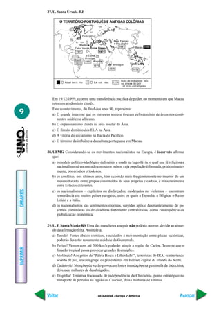 27. U. Santa Úrsula-RJ

                    O TERRITÓRIO PORTUGUÊS E ANTIGAS COLÔNIAS



                                            gal

                                    res
                                                                         ndia)
                                                                                         1999
                                1975

                                          Pr
                                          1975
                               1822
                                                  1975           ambique
                                                                                 1976



                                                                        Data de independ ncia
                      Atual territ rio            Ex- col nias   1974             ão por
                                                                         ot ncia estrangeira




              Em 19/12/1999, ocorreu uma transferência pacífica de poder, no momento em que Macau
              retornou ao domínio chinês.
              Este acontecimento, do final dos anos 90, representa:
9             a) O grande interesse que os europeus sempre tiveram pelo domínio de áreas nos conti-
                 nentes asiático e africano.
              b) O expansionismo chinês na área insular da Ásia.
              c) O fim do domínio dos EUA na Ásia.
              d) A vitória do socialismo na Bacia do Pacífico.
              e) O término da influência da cultura portuguesa em Macau.

           28. UFMG Considerando-se os movimentos nacionalistas na Europa, é incorreto afirmar
               que:
               a) o modelo político-ideológico defendido e usado na Iugoslávia, o qual une fé religiosa e
                  nacionalismo,é encontrado em outros países, cuja população é formada, predominante-
                  mente, por cristãos ortodoxos.
               b) os conflitos, nos últimos anos, têm ocorrido mais freqüentemente no interior de um
                  mesmo Estado, entre grupos constituídos de seus próprios cidadãos, e mais raramente
                  entre Estados diferentes.
GABARITO




               c) os nacionalismos – explícitos ou disfarçados; moderados ou violentos – encontram
                  ressonância em muitos países europeus, entre os quais a Espanha, a Bélgica, o Reino
                  Unido e a Itália.
               d) os nacionalismos são sentimentos recentes, surgidos após o desmantelamento de go-
                  vernos comunistas ou de ditaduras fortemente centralizadas, como conseqüência da
                  globalização econômica.

           29. U. F. Santa Maria-RS Uma das manchetes a seguir não poderia ocorrer, devido ao absur-
               do da afirmação feita. Assinale-a.
               a) Tensão! Fortes abalos sísmicos, vinculados à movimentação entre placas tectônicas,
                  poderão devastar novamente a cidade da Guatemala.
               b) Perigo! Ventos com até 300 km/h poderão atingir a região do Caribe. Teme-se que o
IMPRIMIR




                  furacão tropical possa provocar grandes destruições.
               c) Violência! Aos gritos de “Pátria Basca e Liberdade!”, terroristas do IRA, contrariando
                  acordo de paz, atacam grupo de protestantes em Belfast, capital da Irlanda do Norte.
               d) Catástrofe! Monções de verão provocam fortes inundações na península da Indochina,
                  deixando milhares de desabrigados.
               e) Tragédia! Tentativa fracassada de independência da Chechênia, ponto estratégico no
                  transporte de petróleo na região do Cáucaso, deixa milhares de vítimas.



           Voltar                                    GEOGRAFIA - Europa / América                     Avançar
 