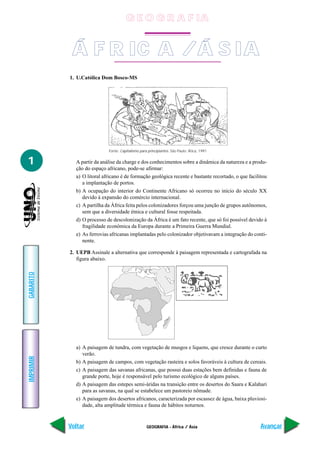 G E O G R A F IA


            Á F R IC A / Á S IA
           1. U.Católica Dom Bosco-MS




                            Fonte: Capitalismo para principiantes. São Paulo: Ática, 1991


1            A partir da análise da charge e dos conhecimentos sobre a dinâmica da natureza e a produ-
             ção do espaço africano, pode-se afirmar:
             a) O litoral africano é de formação geológica recente e bastante recortado, o que facilitou
                a implantação de portos.
             b) A ocupação do interior do Continente Africano só ocorreu no início do século XX
                devido à expansão do comércio internacional.
             c) A partilha da África feita pelos colonizadores forçou uma junção de grupos autônomos,
                sem que a diversidade étnica e cultural fosse respeitada.
             d) O processo de descolonização da África é um fato recente, que só foi possível devido à
                fragilidade econômica da Europa durante a Primeira Guerra Mundial.
             e) As ferrovias africanas implantadas pelo colonizador objetivavam a integração do conti-
                nente.

           2. UEPB Assinale a alternativa que corresponde à paisagem representada e cartografada na
              figura abaixo.
GABARITO




             a) A paisagem de tundra, com vegetação de musgos e liquens, que cresce durante o curto
                verão.
IMPRIMIR




             b) A paisagem de campos, com vegetação rasteira e solos favoráveis à cultura de cereais.
             c) A paisagem das savanas africanas, que possui duas estações bem definidas e fauna de
                grande porte, hoje é responsável pelo turismo ecológico de alguns países.
             d) A paisagem das estepes semi-áridas na transição entre os desertos do Saara e Kalahari
                para as savanas, na qual se estabelece um pastoreio nômade.
             e) A paisagem dos desertos africanos, caracterizada por escassez de água, baixa pluviosi-
                dade, alta amplitude térmica e fauna de hábitos noturnos.


           Voltar                                  GEOGRAFIA - África / Ásia                         Avançar
 