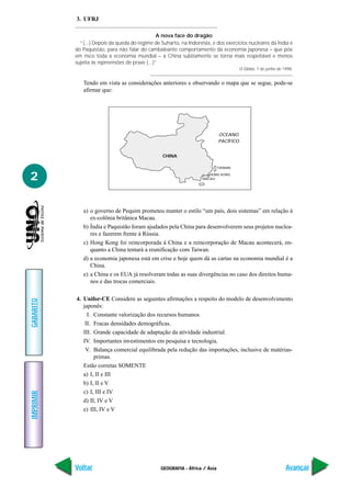 3. UFRJ

                                                 A nova face do dragão
             “(...) Depois da queda do regime de Suharto, na Indonésia, e dos exercícios nucleares da Índia e
           do Paquistão, para não falar do cambaleante comportamento da economia japonesa – que põe
           em risco toda a economia mundial – a China subitamente se torna mais respeitável e menos
           sujeita às repreensões de praxe (...)”
                                                                                        O Globo, 7 de junho de 1998.


              Tendo em vista as considerações anteriores e observando o mapa que se segue, pode-se
              afirmar que:




                                                                             OCEANO
                                                                             PACÍFICO


                                                  CHINA

                                                                             TAIWAN


2                                                                      HONG KONG
                                                                    MACAU




              a) o governo de Pequim prometeu manter o estilo “um país, dois sistemas” em relação à
                 ex-colônia britânica Macau.
              b) Índia e Paquistão foram ajudados pela China para desenvolverem seus projetos nuclea-
                 res e fazerem frente à Rússia.
              c) Hong Kong foi reincorporada à China e a reincorporação de Macau acontecerá, en-
                 quanto a China tentará a reunificação com Taiwan.
              d) a economia japonesa está em crise e hoje quem dá as cartas na economia mundial é a
                 China.
              e) a China e os EUA já resolveram todas as suas divergências no caso dos direitos huma-
                 nos e das trocas comerciais.

           4. Unifor-CE Considere as seguintes afirmações a respeito do modelo de desenvolvimento
GABARITO




              japonês:
                I. Constante valorização dos recursos humanos.
               II. Fracas densidades demográficas.
              III. Grande capacidade de adaptação da atividade industrial.
              IV. Importantes investimentos em pesquisa e tecnologia.
               V. Balança comercial equilibrada pela redução das importações, inclusive de matérias-
                   primas.
              Estão corretas SOMENTE
              a) I, II e III
              b) I, II e V
              c) I, III e IV
IMPRIMIR




              d) II, IV e V
              e) III, IV e V




           Voltar                                GEOGRAFIA - África / Ásia                                      Avançar
 