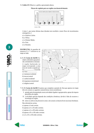 5. Unifor-CE Observe o gráfico apresentado abaixo.

                             Fluxos de capitais para as regiões em desenvolvimento

                                                               Fluxos de capitais para as regiões em desenvolvimento
                                                         180
                                                         160




                                    milhões de dólares
                                                         140
                                                         120                                                           1
                                                         100                                                           2
                                                          80                                                           3
                                                          60                                                           4
                                                          40
                                                          20
                                                           0
                                                               1988        1990       1992        1994        1996


                                   (Fonte: FMI)


              A área 1, que nestas últimas duas décadas tem recebido o maior fluxo de investimentos
              estrangeiros, é
              a) a América Latina.
              b) a África.
              c) o Oriente Médio.
              d) a Ásia.
              e) a Oceania.
3
           INSTRUÇÃO: As questões de
           números 6 e 7 referem-se ao
           mapa ao lado.

           6. U. F. Caxias do Sul-RS As-
              sinale a alternativa que preen-
              che corretamente as lacunas.
              A região hachurada no
              mapa corresponde a uma
              área de tensão ocupada pe-
              los                  e inserida
              na Ásia                   .
              a) iranianos/ocidental
              b) turcos/central
              c) curdos/ocidental
GABARITO




              d) iraquianos/setentrional
              e) afegãos/central

           7. U. F. Caxias do Sul-RS Os países que compõem a porção da Ásia que aparece no mapa
              têm em comum as seguintes características sócio-econômicas:
                I. grande parte da população exerce atividades ligadas à agropecuária, apesar da riqueza
                   petrolífera da região.
               II. a atividade agrícola depende das condições climáticas, devido à falta de recursos e
                   tecnologia na região.
              III. tanto os cultivos de plantation como o de cereais se desenvolvem nas áreas litorâneas.
              Das alternativas acima,
IMPRIMIR




              a) apenas a I está correta.
              b) apenas a I e a II estão corretas.
              c) apenas a I e a III estão corretas.
              d) apenas a II e a III estão corretas.
              e) a I, a II e a III estão corretas.




           Voltar                                                         GEOGRAFIA - África / Ásia                        Avançar
 