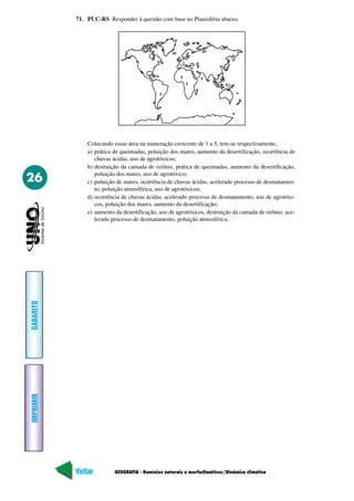 71. PUC-RS Responder à questão com base no Planisfério abaixo.




               Colocando essas área na numeração crescente de 1 a 5, tem-se respectivamente,
               a) prática de queimadas, poluição dos mares, aumento da desertificação, ocorrência de
                  chuvas ácidas, uso de agrotóxicos;
               b) destruição da camada de ozônio, prática de queimadas, aumento da desertificação,
                  poluição dos mares, uso de agrotóxico;
26             c) poluição de mares, ocorrência de chuvas ácidas, acelerado processo de desmatamen-
                  to, poluição atmosférica, uso de agrotóxicos;
               d) ocorrência de chuvas ácidas, acelerado processo de desmatamento, uso de agrotóxi-
                  cos, poluição dos mares, aumento da desertificação;
               e) aumento da desertificação, uso de agrotóxicos, destruição da camada de ozônio, ace-
                  lerado processo de desmatamento, poluição atmosférica.
GABARITO
IMPRIMIR




           Voltar         GEOGRAFIA - Domínios naturais e morfoclimáticos/Dinâmica climática      Avançar
 