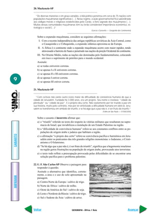 20. Mackenzie-SP

              “De diversas maneiras e em graus variados, o Islã político penetrou em cerca de 75 nações com
           populações muçulmanas significativas (…). Nesse regime, a ação governamental fica subordinada
           aos códigos morais e religiosos estabelecidos pelo Corão, o livro sagrado dos muçulmanos (…).
           Muitas dessas comunidades muçulmanas têm ou terão considerável importância econômica, es-
           tratégica e social (…)”
                                                                     (Garcia e Garavello — Geografia dos Continentes)


              Sobre a expansão muçulmana, considere as seguintes afirmações:
                I. Com a recente independência das antigas repúblicas soviéticas da Ásia Central, como
                   o Casaquistão e o Usbequistão, a expansão islâmica aproxima-se da Europa.
               II. A África é o continente onde a expansão muçulmana ocorre com maior rapidez, tendo
                   atravessado a barreira do Saara e penetrado nas nações da porção Ocidental do continente.
              III. No Oriente Médio, todas as nações são dominadas pelo fundamentalismo, colocando
                   em risco o suprimento de petróleo para o mundo ocidental.
              Assinale:
              a) se todas estiverem corretas.
              b) se apenas I e II estiverem corretas.
              c) se apenas II e III estiverem corretas.

9             d) se apenas I estiver correta.
              e) se apenas III estiver correta.

           21. Mackenzie-SP

              “Com certeza não existe outro ícone maior da dificuldade de convivência humana do que a
           cidade de Jerusalém. Fundada há 3.000 anos, era um projeto. Seu nome o revelava: “cidade da
           plenitude” ou “cidade da paz”. E o projeto deu certo. Não exatamente por ter trazido a paz em
           sua história, muito pelo contrário, mas por ter sintetizado a dificuldade humana em obtê-la. Jeru-
           salém se transformou em símbolo de triunfo, e se há algo que a paz não é, é ser fruto do triunfo.”
                                                                                  (Folha de São Paulo — 07/08/2000)


              Sobre o assunto é incorreto afirmar que:
              a) o “triunfo” referido no texto diz respeito às vitórias militares que resultaram na supre-
                 macia de Israel, que inviabilizou a instalação de um Estado Palestino na região.
              b) a “dificuldade de convivência humana” refere-se aos constantes conflitos entre as po-
                 pulações de origem árabe e judaica que habitam a região.
GABARITO




              c) a afirmação “o projeto deu certo” refere-se convivência pacífica e harmônica em Jeru-
                 salém entre os praticantes das três grandes religiões monoteístas: o Judaismo, o Cristi-
                 anismo e O Islamismo.
              d) “Se há algo que a paz não é, é ser fruto do triunfo”, significa que a hegemonia israelense
                 na região gerou frustrações na população de origem árabe, provocando atos terroristas.
              e) o texto todo reflete a preocupação provocada pelas dificuldades de se encontrar uma
                 solução pacífica para o problema palestino.

           22. U. F. São Carlos-SP Observe a paisagem para
               responder à questão.
               Assinale a alternativa que identifica, correta-
               mente, a área e o uso do solo apresentado na
IMPRIMIR




               paisagem.
               a) Centro-Norte da Europa / cultivo de trigo.
               b) Norte da África / cultivo de milho.
               c) Oeste da América do Sul / cultivo de soja.
               d) Leste e Nordeste da Rússia / cultivo de trigo.
               e) Sul e Sudeste da Ásia / cultivo de arroz.



           Voltar                                GEOGRAFIA - África / Ásia                                       Avançar
 