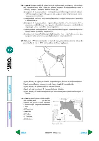 28. Fuvest-SP Sobre o modelo de industrialização implementado em países do Sudeste Asiá-
               tico, como Coréia do Sul e Taiwan e o adotado em países da América Latina, como a
               Argentina, o Brasil e o México, pode-se afirmar que,
               a) nos países do Sudeste Asiático, a participação de capital estrangeiro impediu o desen-
                  volvimento de tecnologia local, ao passo que, nos países latino-americanos, ela promo-
                  veu esse desenvolvimento.
               b) os dois casos, não houve participação do Estado na criação de infra-estrutura necessária
                  à industrialização.
               c) nos países do Sudeste Asiático, a organização dos trabalhadores, em sindicatos livres,
                  encareceu o produto final, ao passo que, nos países latino-americanos, a ausência dessa
                  organização tornou os produtos mais competitivos.
               d) nos dois casos, houve importante participação de capital japonês, responsável pelo de-
                  senvolvimento tecnológico nessas regiões.
               e) nos países do Sudeste Asiático, a produção industrial visou à exportação, ao passo que,
                  nos países latino-americanos, a produção objetivou o mercado interno.

           29. Mackenzie-SP As áreas destacadas no mapa da Índia, apresentam os maiores índices de
               precipitações do país (> 2000 mm/ano). Esse fenômeno explica-se:



12




              a)   pela presença de vegetação florestal, responsável pelo processo de evapotranspiração.
              b)   pela proximidade do oceano, responsável pela atuação de massas úmidas.
GABARITO




              c)   pela presença de grandes rios e de florestas-galerias.
              d)   pelo relevo predominante de planícies de baixas altitudes.
              e)   pela presença de barreiras orogênicas que dificultam a penetração de umidade para o
                   interior.

           30. Fuvest-SP No mapa, está destacada a re-                           Mar Negro

               gião habitada pelos ………, que buscam           40° N                                             AZERBAIJÃO
                                                                                                     ARMÊNIA
               construir um estado nacional. Assinale
                                                                                                                            Mar Cáspio




               a alternativa que completa corretamente              TURQUIA

               a frase.
               a) Chechenos.                                                                                         IRÃ
IMPRIMIR




               b) Ossétios.
                                                                                 SÍRIA
               c) Curdos.
                                                           Mediterrâneo




                                                                                                 IRAQUE
               d) Tibetanos.
                                                               Mar




               e) Palestinos.                                             JORDÂNIA
                                                                                         40° E



                                                          Adapt. Simielli, 2000.




           Voltar                               GEOGRAFIA - África / Ásia                                                  Avançar
 