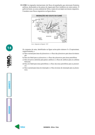 33. UFRS As migrações internacionais são fluxos de populações que atravessam fronteiras
               políticas, deslocando-se dos países de origem para fixar residência em outros países. O
               golfo da Guiné, na costa ocidental da África, é palco de um duplo movimento migratório.
               Considere esses fluxos migratórios na figura abaixo.

                                            MIGRAÇÕES NO GOLFO DA GUINÉ

                                   Nuakchott              MAURIT
                             ABO VERDE
                                                                                                            ER
                              raia         Decar
                                                   ENEGA
                                                       A
                                                       AL
                                                                                            iamei                        HADE
                                                                   Bamaco
                                                                                                                    djame
                                                                                                                        e
                                                                                                                        ena
                                     UIN                                                            NIG
                                                           UIN

                                                                                                    Abuja
                                             Freetown


                                                   Monr                                     orto
                                                                                           Novo
                                                                                     cra                      AMAR
                                                                            Abidja



                                                                       olfo da Guin
                                                                                                            Libreville
                                               CEANO                                                        AB

                                                 NTICO                                                                ONGO
                                                                                                             raz
                                                                                                               z
                                                                                                               zzaville
                                                                                                                 ins asa
                                                                                                                   shas


                            Fonte: Adaptado de Magnoli, 1997.


14            Os conjuntos de setas, identificados na figura acima pelos números 1 e 2 representam,
              respectivamente, o
              a) fluxo sazonal para áreas de plantations e o fluxo das plantations para áreas de minera-
                 ção.
              b) fluxo do Sahel para as plantations e o fluxo das plantations para áreas petrolíferas.
              c) fluxo de povos animistas para países católicos e o fluxo de católicos para ex-colônias
                 francesas.
              d) fluxo do Sahel para áreas petrolíferas e o fluxo das áreas petrolíferas para as plantati-
                 ons.
              e) fluxo sazonal para áreas de mineração e o fluxo de áreas de mineração para as planta-
                 tions.
GABARITO
IMPRIMIR




           Voltar                                                GEOGRAFIA - África / Ásia                                      Avançar
 