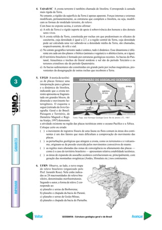 4. Univali-SC A crosta terrestre é também chamada de litosfera. Corresponde à camada
               mais rígida da Terra.
               No entanto, a rigidez da superfície da Terra é apenas aparente. Forças internas e externas
               modificam, permanentemente, as estruturas que compõem a litosfera, ou seja, modifi-
               cam as formas do modelado terrestre, do relevo.
               Com base no exposto acima, é correto afirmar:
               a) A nife da Terra é o rígido suporte de apoio à sobrevivência dos homens e dos demais
                  seres vivos.
               b) A crosta sólida da Terra, constituída por rochas em que predominam os silicatos de
                  cassiterita, cuja densidade é igual a 2,7, e a região central da Terra, cuja densidade
                  pode ser calculada uma vez sabendo-se a densidade média da Terra, são chamadas,
                  respectivamente, de nife e sial.
               c) No estrato geográfico terrestre nada é estático, tudo é dinâmico. Esse dinamismo é dife-
                  rente em cada um dos planos: o biótico (animais e vegetais) e o abiótico (terra, ar e água).
               d) O território brasileiro é formado por estruturas geológicas recentes. As bacias do Pan-
                  tanal, Amazônica e trechos do litoral nordeste e sul são do período Terciário e os
                  terrenos cristalinos são do período Quaternário.
               e) As bacias sedimentares são constituídas em grande parte por rochas magmáticas, pro-
                  venientes da desagregação de outras rochas que recobrem a Terra.

            5. UFGO A teoria da tectôni-
3              ca de placas fornece uma
               interpretação para a gênese
               e a dinâmica da litosfera,
               indicando que a crosta ter-
               restre apresenta-se fragmen-
               tada em grandes blocos, de
               dimensão e movimento he-
               terogêneos. O esquema a
               seguir (retirado do livro Ge-
               ografia: Geral e do Brasil:
               Paisagem e Território, de
               Demétrio Magnoli e Regi- Fonte: Popp. José Henrique Geologia Geral. Rio de Janeiro, LTC, 1987.
               na Araújo, 1997) demonstra
               a atividade existente na região das placas tectônicas entre o oceano Pacífico e a África.
               Coloque certo ou errado
               ( ) a inexistente de registros fósseis de uma fauna ou flora comum às áreas dos conti-
                      nentes é um dos fatores que mais dificultam a comprovação do movimento das
                      placas.
GABARITO




               ( ) as perturbações geológicas que atingem a crosta, como os terremotos e o vulcanis-
                      mo, originam-se da pressão exercida pelos movimentos convectivos do manto.
               ( ) as regiões mais afastadas das zonas de convergência ou afastamento das placas —
                      como é o caso do território brasileiro — apresentam relativa estabilidade tectônica.
               ( ) as áreas de expansão do assoalho oceânico correlacionam-se, principalmente, com
                      geração das montanhas orogênicas (Andes, Himalaia etc.) nos continentes.

            6. UFRN Observe, ao lado, o novo mapa
               do relevo brasileiro (organizado pelo
               Prof. Jurandir Ross). Nele estão indica-
               das as 28 macrounidades do relevo bra-
               sileiro, denominadas morfoestruturais.
IMPRIMIR




               Segundo o autor, a forma de relevo 2 cor-
               responde ao:
               a) planalto e serras da Borborema;
               b) planalto e chapada da bacia do Paraná;
               c) planalto e serras de Goiás-Minas;
               d) planalto e chapada da bacia do Parnaíba.




           Voltar                    GEOGRAFIA - Estrutura geológica geral e do Brasil                    Avançar
 