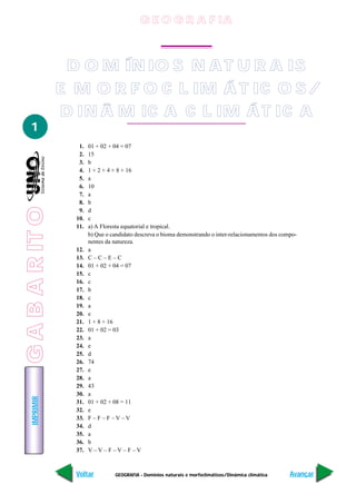 G E O G R A F IA



                  D O M ÍN IO S N A T U R A IS
                 E M O R F O C L IM Á T IC O S /
                 D IN Â M IC A C L IM Á T IC A
   1
                    1.   01 + 02 + 04 = 07
                    2.   15
                    3.   b
                    4.   1 + 2 + 4 + 8 + 16
                    5.   a
                    6.   10
                    7.   a
                    8.   b
G A B A R IT O




                    9.   d
                   10.   c
                   11.   a) A Floresta equatorial e tropical.
                         b) Que o candidato descreva o bioma demonstrando o inter-relacionamentos dos compo-
                         nentes da natureza.
                   12.   a
                   13.   C–C–E–C
                   14.   01 + 02 + 04 = 07
                   15.   c
                   16.   c
                   17.   b
                   18.   c
                   19.   a
                   20.   e
                   21.   1 + 8 + 16
                   22.   01 + 02 = 03
                   23.   a
                   24.   e
                   25.   d
                   26.   74
                   27.   e
                   28.   a
                   29.   43
                   30.   a
    IMPRIMIR




                   31.   01 + 02 + 08 = 11
                   32.   e
                   33.   F–F–F–V–V
                   34.   d
                   35.   a
                   36.   b
                   37.   V–V–F–V–F–V



                   Voltar          GEOGRAFIA - Domínios naturais e morfoclimáticos/Dinâmica climática    Avançar
 