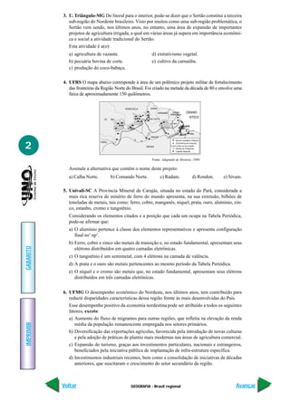 3. U. Triângulo-MG Do litoral para o interior, pode-se dizer que o Sertão constitui a terceira
              sub-região do Nordeste brasileiro. Visto por muitos como uma sub-região problemática, o
              Sertão vem sendo, nos últimos anos, no entanto, uma área de expansão de importantes
              projetos de agricultura irrigada, a qual em várias áreas já supera em importância econômi-
              ca e social a atividade tradicional do Sertão.
              Esta atividade é a(o):
              a) agricultura de vazante.                         d) extrativismo vegetal.
              b) pecuária bovina de corte.                       e) cultivo da carnaúba.
              c) produção do coco-babaçu.

           4. UFRS O mapa abaixo corresponde à área de um polêmico projeto militar de fortalecimento
              das fronteiras da Região Norte do Brasil. Foi criado na metade da década de 80 e envolve uma
              faixa de aproximadamente 150 quilômetros.

                                             VENEZUELA          UIANA

                                                                        URINAME        UIAN
                                                                                         AN
                                                                                         ANA        CEANO
                                                                                      RANCES
                                                                                          ES
                                                                                          ESA
                                                                                                       NTICO
                                  OL   BIA
                                                                                      5 km
                                                                                      50




                                                                ANAUS
                                                                    S             o
                                                         e


2
                                PERU

                                                             BRASIL

                                                                                         Capital estadual



                                                                 Fonte: Adaptado de Moreira, 1999.

              Assinale a alternativa que contém o nome deste projeto:
              a) Calha Norte.          b) Comando Norte.                 c) Radam.                          d) Rondon.   e) Sivam.

           5. Univali-SC A Província Mineral de Carajás, situada no estado do Pará, considerada a
              mais rica reserva de minério de ferro do mundo apresenta, na sua extensão, bilhões de
              toneladas de metais, tais como: ferro, cobre, manganês, níquel, prata, ouro, alumínio, zin-
              co, estanho, cromo e tungstênio.
              Considerando os elementos citados e a posição que cada um ocupa na Tabela Periódica,
              pode-se afirmar que:
              a) O alumínio pertence à classe dos elementos representativos e apresenta configuração
                 final ns2 np3.
              b) Ferro, cobre e zinco são metais de transição e, no estado fundamental, apresentam seus
GABARITO




                 elétrons distribuídos em quatro camadas eletrônicas.
              c) O tungstênio é um semimetal, com 4 elétrons na camada de valência.
              d) A prata e o ouro são metais pertencentes ao mesmo período da Tabela Periódica.
              e) O níquel e o cromo são metais que, no estado fundamental, apresentam seus elétrons
                 distribuídos em três camadas eletrônicas.


           6. UFMG O desempenho econômico do Nordeste, nos últimos anos, tem contribuído para
              reduzir disparidades características dessa região frente às mais desenvolvidas do País.
              Esse desempenho positivo da economia nordestina pode ser atribuído a todos os seguintes
              fatores, exceto:
              a) Aumento do fluxo de migrantes para outras regiões, que refletiu na elevação da renda
IMPRIMIR




                 média da população remanescente empregada nos setores primários.
              b) Diversificação das exportações agrícolas, favorecida pela introdução de novas culturas
                 e pela adoção de práticas de plantio mais modernas nas áreas de agricultura comercial.
              c) Expansão do turismo, graças aos investimentos particulares, nacionais e estrangeiros,
                 beneficiados pela iniciativa pública de implantação de infra-estrutura específica.
              d) Investimentos industriais recentes, bem como a consolidação de iniciativas de décadas
                 anteriores, que suscitaram o crescimento do setor secundário da região.



           Voltar                                GEOGRAFIA - Brasil regional                                                   Avançar
 