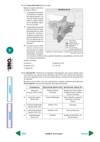 11. U. F. Santa Maria-RS Observe o mapa:
               Quanto à região Centro-Oes-
               te, pode-se afirmar:                                DÉCADA DE 90
                 I. As principais áreas pasto-
                    ris localizam-se no panta-
                    nal mato-grossense e na
                    zona de Campo Grande,
                    onde os campos naturais
                    são de qualidade superi-
                    or aos do cerrado.
                II. A agricultura mecanizada
                    é desenvolvida em Goiás,
                    principalmente nas áreas
                    de Brasília, Goiânia e
                    Anápolis e na parte meri-
                    dional do Mato Grosso do
                    Sul, em especial nas áre-
                                                                                         Distrito Federal
                    as de Campo Grande e de                                              Capital do estado
                    Dourados.
                                                                                         Agricultura/Pecu ia
               III. A porção norte do Mato
                    Grosso caracteriza-se                                                Pecu ria extensiva


5
                                                                                         Extrativismo vegetal/Floresta
                    pela presença do capital
                    especulativo. As extensas MOREIRA, J. O Espaço Geográfico – Geografia Geral e do Brasil. 40ª Ed. São
                                                                                             Paulo. Ática, 1999. p. 300.
                    propriedades improduti-
                    vas acirram os conflitos entre os grandes fazendeiros, especuladores, sem-terra, índi-
                    os e pequenos proprietários.
               Está(ão) correta(s)
               a) apenas I.                                      d) apenas II e III.
               b) apenas I e II.                                 e) I, II e III.
               c) apenas III.

           12. U. Salvador-BA “O processo de migrações inter-regionais que ocorreu durante toda a
               nossa história, mas assumiu maior importância após 1934, com o declínio da imigração e
               uma maior integração entre as diversas regiões do país, constitui um dos principais tipos
               de migração.”
               Baseado no texto acima e nos seus conhecimentos assinale a alternativa que caracteriza
               incorretamente o processo de migração inter-regional do Brasil.
GABARITO




                         FENÔMENO                REGIÃO DE REPULSÃO REGIÃO DE ATRAÇÃO
               a)        Mineração                     Planalto Paulista             Regiões dos atuais estados
                    Séculos XVII e XVIII                  e Nordeste                 de Minas Gerais, do Mato
                                                                                        Grosso e de Goiás
               b)      Expansão cafeeira             Áreas de Mineração              Vale do Paraíba, estados de
                         Século XIX                                                    São Paulo e do Rio de
                                                                                              Janeiro

               c)    Extração da Borracha                Sudeste e Sul                         Amazônia
                      Séculos XIX e XX

               d)    Cafeicultura paulista               Nordeste e Sul                   Oeste de São Paulo
IMPRIMIR




                      Séculos XIX e XX
               e)       Industrialização                    Nordeste                 Estados de São Paulo e do
                          Século XX                                                       Rio de Janeiro




           Voltar                                   GEOGRAFIA - Brasil regional                                     Avançar
 