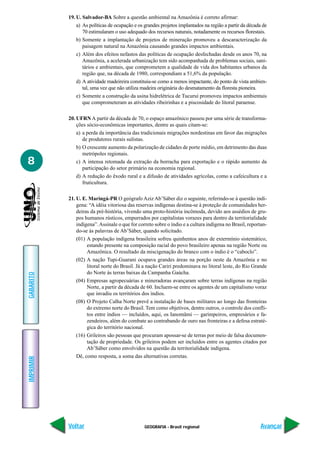 19. U. Salvador-BA Sobre a questão ambiental na Amazônia é correto afirmar:
               a) As políticas de ocupação e os grandes projetos implantados na região a partir da década de
                  70 estimularam o uso adequado dos recursos naturais, notadamente os recursos florestais.
               b) Somente a implantação de projetos de mineração promoveu a descaracterização da
                  paisagem natural na Amazônia causando grandes impactos ambientais.
               c) Além dos efeitos nefastos das políticas de ocupação desfechadas desde os anos 70, na
                  Amazônia, a acelerada urbanização tem sido acompanhada de problemas sociais, sani-
                  tários e ambientais, que comprometem a qualidade de vida dos habitantes urbanos da
                  região que, na década de 1980, correspondiam a 51,6% da população.
               d) A atividade madeireira constituiu-se como a menos impactante, do ponto de vista ambien-
                  tal, uma vez que não utiliza madeira originária do desmatamento da floresta pioneira.
               e) Somente a construção da usina hidrelétrica de Tucuruí promoveu impactos ambientais
                  que comprometeram as atividades ribeirinhas e a piscosidade do litoral paraense.

           20. UFRN A partir da década de 70, o espaço amazônico passou por uma série de transforma-
               ções sócio-econômicas importantes, dentre as quais citam-se:
               a) a perda da importância das tradicionais migrações nordestinas em favor das migrações
                  de produtores rurais sulistas.
               b) O crescente aumento da polarização de cidades de porte médio, em detrimento das duas
                  metrópoles regionais.
8              c) A intensa retomada da extração da borracha para exportação e o rápido aumento da
                  participação do setor primário na economia regional.
               d) A redução do êxodo rural e a difusão de atividades agrícolas, como a cafeicultura e a
                  fruticultura.

           21. U. E. Maringá-PR O geógrafo Aziz Ab’Sáber diz o seguinte, referindo-se à questão indí-
               gena: “A idéia vitoriosa das reservas indígenas destina-se à proteção de comunidades her-
               deiras da pré-história, vivendo uma proto-história incômoda, devido aos assédios de gru-
               pos humanos rústicos, empurrados por capitalistas vorazes para dentro da territorialidade
               indígena”. Assinale o que for correto sobre o índio e a cultura indígena no Brasil, reportan-
               do-se às palavras de Ab’Sáber, quando solicitado.
               (01) A população indígena brasileira sofreu quinhentos anos de extermínio sistemático,
                    estando presente na composição racial do povo brasileiro apenas na região Norte ou
                    Amazônica. O resultado da miscigenação do branco com o índio é o “caboclo”.
               (02) A nação Tupi-Guarani ocupava grandes áreas na porção oeste da Amazônia e no
                    litoral norte do Brasil. Já a nação Cariri predominava no litoral leste, do Rio Grande
                    do Norte às terras baixas da Campanha Gaúcha.
GABARITO




               (04) Empresas agropecuárias e mineradoras avançaram sobre terras indígenas na região
                    Norte, a partir da década de 60. Incluem-se entre os agentes de um capitalismo voraz
                    que invadiu os territórios dos índios.
               (08) O Projeto Calha Norte prevê a instalação de bases militares ao longo das fronteiras
                    do extremo norte do Brasil. Tem como objetivos, dentre outros, o controle dos confli-
                    tos entre índios — incluídos, aqui, os Ianomâmi — garimpeiros, empresários e fa-
                    zendeiros, além do combate ao contrabando de ouro nas fronteiras e a defesa estraté-
                    gica do território nacional.
               (16) Grileiros são pessoas que procuram apossar-se de terras por meio de falsa documen-
                    tação de propriedade. Os grileiros podem ser incluídos entre os agentes citados por
                    Ab’Sáber como envolvidos na questão da territorialidade indígena.
               Dê, como resposta, a soma das alternativas corretas.
IMPRIMIR




           Voltar                               GEOGRAFIA - Brasil regional                             Avançar
 