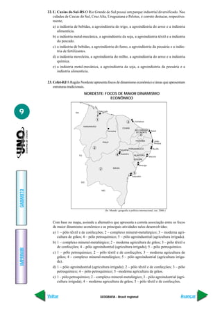 22. U. Caxias do Sul-RS O Rio Grande do Sul possui um parque industrial diversificado. Nas
               cidades de Caxias do Sul, Cruz Alta, Uruguaiana e Pelotas, é correto destacar, respectiva-
               mente,
               a) a indústria de bebidas, a agroindústria do trigo, a agroindústria do arroz e a indústria
                  alimentícia.
               b) a indústria metal-mecânica, a agroindústria da soja, a agroindústria têxtil e a indústria
                  do pescado.
               c) a indústria de bebidas, a agroindústria do fumo, a agroindústria da pecuária e a indús-
                  tria de fertilizantes.
               d) a indústria moveleira, a agroindústria do milho, a agroindústria do arroz e a indústria
                  química.
               e) a indústria metal-mecânica, a agroindústria da soja, a agroindústria da pecuária e a
                  indústria alimentícia.

           23. Cefet-RJ A Região Nordeste apresenta focos de dinamismo econômico e áreas que apresentam
               estruturas tradicionais.
                                        NORDESTE: FOCOS DE MAIOR DINAMISMO
                                                    ECONÔMICO



9                             PA
                                                       São Luís



                                                   1
                                                                                       3       Fortaleza

                                        MARANHÃO
                                                                                  CEARÁ
                                                                Teresina                       RIO GRANDE      Natal
                                                                                                DO NORTE
                                                                                                     4
                                                                                                  PARAÍBA         João
                                                           PIAUÍ
                                                                                                                  Pessoa

                                              2                                            PERNAMBUCO            Recife
                                                                               Petrolina

                                                                           4    Juazeiro
                                   TO                                                         ALAGOAS
                                                                                                              Maceió
                                                                                              SERGIPE

                                                                                                    Aracaju
                                                       2             BAHIA

                                                                                              5
                                                                                             Salvador

                                    GO
GABARITO




                                                           MG




                                                             (In: Mundo: geografia e política internacional, out. 2000.)



              Com base no mapa, assinale a alternativa que apresenta a correta associação entre os focos
              de maior dinamismo econômico e as principais atividades neles desenvolvidas:
              a) 1 – pólo têxtil e de confecções; 2 – complexo mineral-metalúrgico; 3 – moderna agri-
                 cultura de grãos; 4 – pólo petroquímico; 5 – pólo agroindustrial (agricultura irrigada).
              b) 1 – complexo mineral-metalúrgico; 2 – moderna agricultura de grãos; 3 – pólo têxtil e
                 de confecções; 4 – pólo agroindustrial (agricultura irrigada); 5 – pólo petroquímico.
IMPRIMIR




              c) 1 – pólo petroquímico; 2 – pólo têxtil e de confecções; 3 – moderna agricultura de
                 grãos; 4 – complexo mineral-metalúrgico; 5 – pólo agroindustrial (agricultura irriga-
                 da).
              d) 1 – pólo agroindustrial (agricultura irrigada); 2 – pólo têxtil e de confecções; 3 – pólo
                 petroquímico; 4 – pólo petroquímico; 5 –moderna agricultura de grãos.
              e) 1 – pólo petroquímico; 2 – complexo mineral-metalúrgico; 3 – pólo agroindustrial (agri-
                 cultura irrigada); 4 – moderna agricultura de grãos; 5 – pólo têxtil e de confecções.



           Voltar                                       GEOGRAFIA - Brasil regional                                        Avançar
 