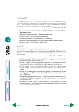 31. Mackenzie-SP

             “O BNDES planeja ressuscitar o transporte ferroviário de passageiros no Brasil. Inicialmente,
           nove regiões deverão ser beneficiadas com a implantação de trens em trechos com extensão entre
           60 km e 200 km, ligando ao menos duas cidades de no mínimo 100 mil habitantes. A idéia é
           aproveitar os trilhos ferroviários que aqui vêm sendo abandonados (…)”
                                                                                       (Folha de São Paulo — 07/08/2000)


              Associando o texto aos conhecimentos que se têm das redes ferroviária e urbana do Brasil,
              é incorreto afirmar que:
              a) a implantação deverá privilegiar a fachada litorânea do país.
              b) o sistema poderá integrar o litoral ao interior do país.
              c) a região Sudeste oferece boas condições para a implantação.
13            d) a Zona da Mata Nordestina atende às exigências necessárias para a implantação.
              e) o sistema poderá integrar as regiões Sudeste e Sul.

           32. FGV-SP

              A crise do fim dos anos 80, na indústria bélica, e do início dos anos 90, na indústria aeroespa-
           cial, chocou os moradores dessa região, especialmente quando a Embraer dispensou cerca de
           75% de seus funcionários. Outras empresas também sofreram o impacto da crise, mas com me-
           nos intensidade.
                                                                 (Adapt. Jornal O Estado de São Paulo. 30/07/2000. p. B-8.)


              Identificando a região referida no texto e atualizando a situação de suas indústrias até o
              final da década de 1990, pode-se afirmar que:
              a) no Eixo Campinas-Sorocaba, o decréscimo significativo dos investimentos motivou o
                 deslocamento da maior parte das indústrias bélicas para outras regiões do país.
              b) em São José dos Campos, a estagnação da indústria aeroespecial — promissora até a
                 década de 1980 — repercutiu na falência de vários segmentos, como o de telecomuni-
GABARITO




                 cações.
              c) no Vale do Paraíba surgiram, durante a crise, pequenas e médias empresas de base
                 tecnológica, bem-sucedidas, favorecendo a volta de fortes investimentos na área indus-
                 trial e de serviços.
              d) em Campinas surgiram multinacionais, Centros de Pesquisa e Desenvolvimento, co-
                 nhecidos como CPqDs, além de grandes montadoras de carros, pois a crise ampliou sua
                 vocação tecnológica.
              e) no Eixo São José dos Campos—Taubaté, a migração dos investimentos para outras
                 áreas contribuiu para a estagnação da indústria aeroespacial, diminuindo sua importân-
                 cia no contexto econômico brasileiro.
IMPRIMIR




           Voltar                               GEOGRAFIA - Brasil regional                                            Avançar
 