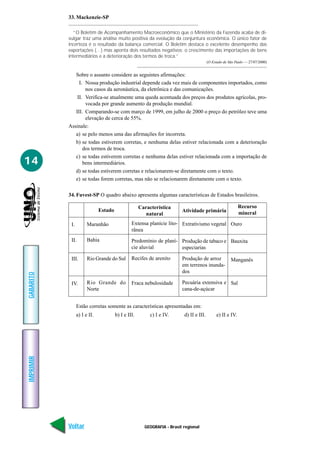 33. Mackenzie-SP

             “O Boletim de Acompanhamento Macroeconômico que o Ministério da Fazenda acaba de di-
           vulgar traz uma análise muito positiva da evolução da conjuntura econômica. O único fator de
           incerteza é o resultado da balança comercial. O Boletim destaca o excelente desempenho das
           exportações (…) mas aponta dois resultados negativos: o crescimento das importações de bens
           intermediários e a deterioração dos termos de troca.”
                                                                                         (O Estado de São Paulo — 27/07/2000)


              Sobre o assunto considere as seguintes afirmações:
                I. Nossa produção industrial depende cada vez mais de componentes importados, como
                   nos casos da aeronáutica, da eletrônica e das comunicações.
               II. Verifica-se atualmente uma queda acentuada dos preços dos produtos agrícolas, pro-
                   vocada por grande aumento da produção mundial.
              III. Comparando-se com março de 1999, em julho de 2000 o preço do petróleo teve uma
                   elevação de cerca de 55%.
           Assinale:
              a) se pelo menos uma das afirmações for incorreta.
              b) se todas estiverem corretas, e nenhuma delas estiver relacionada com a deterioração
                  dos termos de troca.
              c) se todas estiverem corretas e nenhuma delas estiver relacionada com a importação de
14                bens intermediários.
              d) se todas estiverem corretas e relacionarem-se diretamente com o texto.
              e) se todas forem corretas, mas não se relacionarem diretamente com o texto.

           34. Fuvest-SP O quadro abaixo apresenta algumas características de Estados brasileiros.

                                                     Característica                                         Recurso
                              Estado                                     Atividade primária
                                                        natural                                             mineral

            I.         Maranhão                 Extensa planície lito- Extrativismo vegetal Ouro
                                                rânea
            II.        Bahia                    Predomínio de planí- Produção de tabaco e Bauxita
                                                cie aluvial          especiarias

            III.       Rio Grande do Sul        Recifes de arenito       Produção de arroz             Manganês
                                                                         em terrenos inunda-
                                                                         dos
GABARITO




            IV.        Rio Grande do            Fraca nebulosidade       Pecuária extensiva e Sal
                       Norte                                             cana-de-açúcar


                 Estão corretas somente as características apresentadas em:
                 a) I e II.            b) I e III.        c) I e IV.      d) II e III.        e) II e IV.
IMPRIMIR




           Voltar                                      GEOGRAFIA - Brasil regional                                       Avançar
 