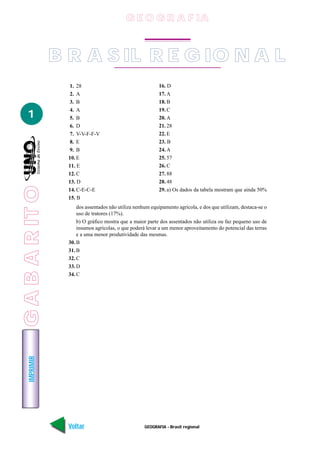 G E O G R A F IA



                 B R A S IL R E G IO N A L
                   1. 28                                     16. D
                   2. A                                      17. A
                   3. B                                      18. B
                   4. A                                      19. C
   1               5. B                                      20. A
                   6. D                                      21. 28
                   7. V-V-F-F-V                              22. E
                   8. E                                      23. B
                   9. B                                      24. A
                   10. E                                     25. 57
                   11. E                                     26. C
                   12. C                                     27. 88
                   13. D                                     28. 48
G A B A R IT O




                   14. C-E-C-E                               29. a) Os dados da tabela mostram que ainda 50%
 GABARITO




                   15. B
                       dos assentados não utiliza nenhum equipamento agrícola, e dos que utilizam, destaca-se o
                       uso de tratores (17%).
                       b) O gráfico mostra que a maior parte dos assentados não utiliza ou faz pequeno uso de
                       insumos agrícolas, o que poderá levar a um menor aproveitamento do potencial das terras
                       e a uma menor produtividade das mesmas.
                   30. B
                   31. B
                   32. C
                   33. D
                   34. C
    IMPRIMIR




                   Voltar                             GEOGRAFIA - Brasil regional                           Avançar
 
