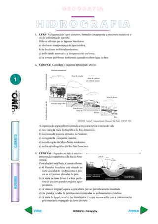 G E O G R A F IA


            H ID R O G R A F IA
            1. UFRN As lagunas são lagos costeiros, formados em resposta a processos eustáticos e/
               ou de sedimentação marinha.
               Pode-se afirmar que as lagunas brasileiras:
               a) são locais com presença de água salobra;
               b) se localizam no litoral nordestino;
               c) estão sendo assoreadas e desaparecerão em breve;
               d) se tornam problemas ambientais quando recebem água de rios.

            2. Unifor-CE Considere o esquema apresentado abaixo.
                                                 Área de extração de
                      Utilização econômica




                                                                       Área de criação

1                                                                                         Área de cultivos
                                                                                         de culturas anuais




                                                                                                                Área de pesca
                      Zona Ecológica e tipo de




                                                 Área de terra firme

                                                                        Área de terra
                                                                            firme de
                                                                                                   Várzea

                                                                                                                         Rio

                                                                               MORAM, Emílio F. Adaptabilidade Humana, São Paulo: EDUSP, 1994.

               A organização espacial representada acima caracteriza o modo de vida
               a) nos vales da bacia hidrográfica do Rio Amazonas;
               b) nas áreas de maiores altitudes, no Sudeste;
GABARITO




               c) na região da Campanha Gaúcha;
               d) na sub-região do Meio-Norte nordestino;
               e) na bacia hidrográfica do Rio São Francisco.

            3. UFPB/PSS O quadro ao lado é uma re-
               presentação esquemática da Bacia Ama-
               zônica.
               Com relação a essa Bacia, é correto afirmar:
               a) O Planalto Brasileiro está situado ao
                  norte da calha do rio Amazonas e pos-
                  sui as terras mais elevadas do país.
IMPRIMIR




               b) A mata de terra firme é a área prefe-
                  rencial para os grandes projetos agro-
                  pecuários.
               c) A várzea é imprópria para a agricultura, por ser periodicamente inundada.
               d) As grandes jazidas de petróleo são encontradas no embasamento cristalino.
               e) A mata do igapó, a salvo das inundações, é a que menos sofre com a contaminação
                  pelo mercúrio empregado na lavra do ouro.


           Voltar                                                        GEOGRAFIA - Hidrografia                                          Avançar
 