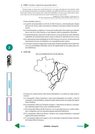 4. UFSE Considere o depoimento apresentado abaixo.

              “Trancaro todas as várzeas pro mode pratá arroiz, cum água colocado pro uma bomba, então
           aí, essa geração de pescador se acabô pro completo, taí o Baixo São Francisco, agora tá cum cinco
           meses que fizemos uma reunião com o chefe da CODEVASF, e ele disse que os pescadores apari-
           cesse lá pra arrumá um pedecinho de terra que inchente do rio, nunca mais.”
                                                                       Adaptado de As Várzeas Ameaçadas - Estudo de caso nº 3.
                                         São Paulo: Programa de Pesquisa e Conservação de Áreas Úmidas no Brasil, 1990, p. 105.


                O tema abordado refere-se:
                a) à questão da propriedade no vale do rio São Francisco, caracterizada pela disputa
                   das áreas de várzea, onde se encontram os melhores solos para o plantio da cana-de-
                   açúcar;
                b) às transformações econômicas e sociais provocadas pelas intervenções governamen-
                   tais no vale do rio São Francisco e seus impactos sobre as populações ribeirinhas;
                c) à transformação das várzeas do rio São Francisco em áreas de preservação ambiental,
                   impedindo sua utilização para a pesca e para as culturas de subsistência como o arroz;
                d) ao rebaixamento da profundidade do rio São Francisco em sua foz, em decorrência do
                   represamento de seus rios tributários e as conseqüências para a pesca;
                e) ao fim dos constantes estragos provocados pelas enchentes periódicas do rio São Fran-
                   cisco nas comunidades ribeirinhas, através da regularização de seu regime pelas usi-
2                  nas hidrelétricas.

            5. UESC-BA
                                    BACIAS HIDROGRÁFICAS DO BRASIL
GABARITO




                Com base nos conhecimentos sobre bacias hidrográficas e na análise do mapa, pode-se
                concluir:
                a) I corresponde à Bacia Amazônica, maior bacia hidrográfica do mundo, e nela foi
                   construída a usina de Balbina, responsável pelo abastecimento de energia das regiões
                   Norte-Nordeste.
                b) II corresponde à Bacia de Tocantins-Araguaia, é tipicamente de planície e desempe-
IMPRIMIR




                   nha importante papel como via de circulação nacional.
                c) III corresponde à Bacia do São Francisco, seu rio principal atravessa o sertão nordes-
                   tino, é temporário, por isso apresenta pequeno potencial hidrelétrico.
                d) IV corresponde à Bacia do Paraná e abastece com energia hidrelétrica a principal
                   região geoeconômica do Brasil.
                e) V corresponde à Bacia do Uruguai e seu rio principal é responsável pelas enchentes
                   do Pantanal Mato-Grossense.


           Voltar                                   GEOGRAFIA - Hidrografia                                                Avançar
 
