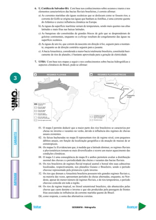 6. U. Católica de Salvador-BA Com base nos conhecimentos sobre oceanos e mares e nos
               elementos característicos das bacias fluviais brasileiras, é correto afirmar:
               a) As correntes marinhas são águas oceânicas que se deslocam como se fossem rios; a
                  corrente do Golfo se origina nas águas que banham as Antilhas, é uma corrente quente
                  do Atlântico e exerce influência climática na Europa.
               b) As águas da superfície marítima variam de temperatura, sendo mais quentes nas altas
                  latitudes e mais frias nas baixas latitudes.
               c) As banquisas são constituídas de grandes blocos de gelo que se desprenderam de
                  geleiras continentais, enquanto os icebergs resultam do congelamento das águas na
                  superfície oceânica.
               d) As águas de um rio, que correm da nascente em direção à foz, seguem para a montan-
                  te, enquanto as de direção contrária seguem para a jusante.
               e) A bacia Amazônica, considerada a maior bacia totalmente brasileira, constituída basi-
                  camente de rios de planalto, é bastante aproveitada para a geração de eletricidade.

            7. UFBA Com base nos mapas a seguir e nos conhecimentos sobre bacias hidrográficas e
               aspectos climáticos do Brasil, pode-se afirmar:




3




               01. O mapa I permite deduzir que a maior parte dos rios brasileiros se caracteriza por
                   cheias no inverno e vazantes no verão, devido à influência dos regimes de chuvas
GABARITO




                   anuais existentes.
               02. As faixas hachuradas no mapa II representam rios de regime nival, com pequenos
                   débitos anuais, em função da localização geográfica e da atuação de massas de ar
                   extratropicais.
               04. Os mapas I e II evidenciam que, à medida que a latitude diminui, os regimes fluviais
                   e pluviométricos tornam-se mais diversificados e ocorre um maior aquecimento das
                   condições climáticas.
               08. O mapa I é uma conseqüência do mapa II e ambos permitem avaliar a distribuição
                   sazonal das chuvas e a periodicidade das cheias e vazantes das bacias fluviais.
               16. Os rios brasileiros de regimes fluvial tropical austral e boreal têm suas cabeceiras
                   localizadas, respectivamente, nos planaltos Guiano e Brasileiro, sendo o período
                   chuvoso representado pela primavera e pelo inverno.
               32. Os rios que drenam a Amazônia brasileira possuem três grandes regimes fluviais e,
IMPRIMIR




                   na maioria das vezes, apresentam períodos de cheias alternadas, enquanto, no Nor-
                   deste, apesar do menor número de regimes fluviais, e de rios temporários, o período
                   chuvoso coincide em toda a região.
               64. Os rios de regime tropical, no litoral setentrional brasileiro, são abastecidos pelas
                   chuvas que caem durante o inverno e que são produzidas pela passagem de frentes
                   frias associadas às influências da corrente marinha quente do Brasil.
               Dê, como resposta, a soma das alternativas corretas.



           Voltar                              GEOGRAFIA - Hidrografia                               Avançar
 