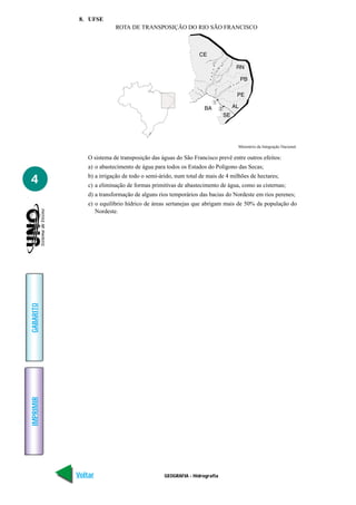 8. UFSE
                          ROTA DE TRANSPOSIÇÃO DO RIO SÃO FRANCISCO




                                                                              Ministério da Integração Nacional.

               O sistema de transposição das águas do São Francisco prevê entre outros efeitos:
               a) o abastecimento de água para todos os Estados do Polígono das Secas;

4              b) a irrigação de todo o semi-árido, num total de mais de 4 milhões de hectares;
               c) a eliminação de formas primitivas de abastecimento de água, como as cisternas;
               d) a transformação de alguns rios temporários das bacias do Nordeste em rios perenes;
               e) o equilíbrio hídrico de áreas sertanejas que abrigam mais de 50% da população do
                  Nordeste.
GABARITO
IMPRIMIR




           Voltar                              GEOGRAFIA - Hidrografia                                     Avançar
 