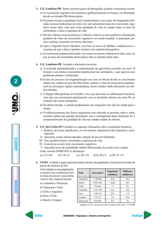3. U.E. Londrina-PR Sobre conceitos gerais de demografia, assinale a alternativa correta.
               a) O crescimento vegetativo tem aumento significativamente na França e na Alemanha,
                  devido ao elevado PIB desses países.
               b) Os países em que a população rural é predominante e nos quais são largamente utili-
                  zadas técnicas tradicionais de cultivo do solo apresentam taxas de crescimento vege-
                  tativo muito altas, visto que a boa qualidade de vida no campo reduz as taxas de
                  mortalidade e eleva a esperança de vida.
               c) Devido a fatores socioeconômicos e culturais, observa-se uma tendência à diminuição
                  gradativa do ritmo de crescimento vegetativo em escala mundial. A população, po-
                  rém, continua crescendo em termos absolutos.
               d) Após a Segunda Guerra Mundial, com base na teoria de Malthus, estabeleceu-se o
                  consenso de que a fome é produto exclusivo da explosão demográfica.
               e) O crescimento populacional tende a ser menor nos países subdesenvolvidos, uma vez
                  que as taxas de mortalidade desses países têm se mantido muito altas.

            4. U.E. Londrina-PR Assinale a alternativa incorreta.
               a) A acelerada industrialização e a modernização da agricultura ocorridas nos anos 70
                  levaram a um intenso crescimento populacional nas metrópoles, o que agravou seus
                  problemas urbanos e ambientais.
               b) Existe um processo de megalopolização em curso no Brasil devido ao crescimento
2                 urbano nas cidades do eixo Rio/São Paulo, embora o ritmo de crescimento populaci-
                  onal nas principais regiões metropolitanas desses estados tenha diminuído nas últi-
                  mas décadas.
               c) A Região Metropolitana de Curitiba é um caso particular na urbanização brasileira,
                  visto que seu crescimento populacional vem se mantendo intenso nos anos 90, ao
                  contrário das outras metrópoles.
               d) Na última década, o sentido predominante das migrações tem sido da cidade para o
                  campo.
               e) O redirecionamento dos fluxos migratórios tem reduzido as pressões sobre a infra-
                  estrutura urbana das grandes metrópoles, mas a contrapartida desse fenômeno foi o
                  comprometimento da qualidade de vida nas cidades médias do interior.

            5. U.F. São Carlos-SP Considere as seguintes afirmações sobre a população brasileira.
                 I. Reduziu, de forma significativa, os movimentos migratórios inter-regionais e extra-
                    regionais.
                II. Apresenta, nestas últimas décadas, redução da taxa de fertilidade.
GABARITO




               III. Tem, gradativamente, aumentado a esperança de vida.
               IV. Caracteriza-se pelo forte crescimento vegetativo.
                V. Apresenta taxas de mortalidade infantil diferenciadas de acordo com a região.
                Estão corretas SOMENTE as afirmações
                a) I, II e IV.   b) I, II e V.   c) I, III e IV. d) II, III e V. e) III, IV e V.

            6. UFMS A tabela a seguir apresenta dados da área, da população e do potencial militar de
               países da América do Sul.
               Com relação as suas populações,
                                                                          População      Militares
               os países com o potencial mili-  País        Área (km2)
                                                                          (milhões)     (milhares)
               tar mais favorável e mais desfa-
               vorável são, respectivamente:    Argentina    2.780.092        36,6         70,5
IMPRIMIR




               a) Colômbia e Venezuela.             Brasil           8.547.404             164,8              291
                                                    Chile             756.626               15                 93
               b) Venezuela e Chile.
                                                    Colômbia         1.141.748             41,6               144
               c) Chile e Argentina
                                                    Peru             1.285.215             25,2               115
               d) Peru e Chile.                     Uruguai           176.215               3,3               25,6
               e) Brasil e Uruguai.                 Venezuela         912.050              23,7                79
                                                     Adaptado de CIA, extraído do jornal O Estado de São Paulo, 17/10/2000




           Voltar                     GEOGRAFIA - População e dinâmica demográfica                                    Avançar
 