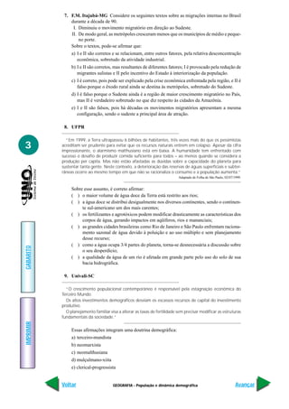 7. F.M. Itajubá-MG Considere os seguintes textos sobre as migrações internas no Brasil
               durante a década de 90.
                I. Diminuiu o movimento migratório em direção ao Sudeste.
               II. De modo geral, as metrópoles cresceram menos que os municípios de médio e peque-
                   no porte.
               Sobre o textos, pode-se afirmar que:
                a) I e II são corretos e se relacionam, entre outros fatores, pela relativa desconcentração
                   econômica, sobretudo da atividade industrial.
                b) I e II são corretos, mas resultantes de diferentes fatores; I é provocado pela redução de
                   migrantes sulistas e II pelo incentivo do Estado à interiorização da população.
                c) I é correto, pois pode ser explicado pela crise econômica enfrentada pela região, e II é
                   falso porque o êxodo rural ainda se destina às metrópoles, sobretudo do Sudeste.
                d) I é falso porque o Sudeste ainda é a região de maior crescimento migratório no País,
                   mas II é verdadeiro sobretudo no que diz respeito às cidades da Amazônia.
                e) I e II são falsos, pois há décadas os movimentos migratórios apresentam a mesma
                   configuração, sendo o sudeste a principal área de atração.

            8. UFPR

             “Em 1999, a Terra ultrapassou 6 bilhões de habitantes, três vezes mais do que os pessimistas
3          acreditam ser prudente para evitar que os recursos naturais entrem em colapso. Apesar da cifra
           impressionante, o alarmismo malthusiano está em baixa. A humanidade tem enfrentado com
           sucesso o desafio de produzir comida suficiente para todos – ao menos quando se considera a
           produção per capita. Mas não estão afastadas as dúvidas sobre a capacidade do planeta para
           sustentar tanta gente. Neste contexto, a deterioração das reservas de águas superficiais e subter-
           râneas ocorre ao mesmo tempo em que não se racionaliza o consumo e a população aumenta.”
                                                                            Adaptado de Folha de São Paulo, 02/07/1999.


                Sobre esse assunto, é correto afirmar:
                ( ) o maior volume de água doce da Terra está restrito aos rios;
                ( ) a água doce se distribui desigualmente nos diversos continentes, sendo o continen-
                     te sul-americano um dos mais carentes;
                ( ) os fertilizantes e agrotóxicos podem modificar drasticamente as características dos
                     corpos de água, gerando impactos em aqüíferos, rios e mananciais;
                ( ) as grandes cidades brasileiras como Rio de Janeiro e São Paulo enfrentam raciona-
                     mento sazonal de água devido à poluição e ao uso múltiplo e sem planejamento
                     desse recurso;
                ( ) como a água ocupa 3/4 partes do planeta, torna-se desnecessária a discussão sobre
GABARITO




                     o seu desperdício;
                ( ) a qualidade da água de um rio é afetada em grande parte pelo uso do solo de sua
                     bacia hidrográfica.

            9. Univali-SC

             “O crescimento populacional contemporâneo é responsável pela estagnação econômica do
           Terceiro Mundo.
             Os altos investimentos demográficos desviam os escassos recursos de capital do investimento
           produtivo.
             O planejamento familiar visa a alterar as taxas de fertilidade sem precisar modificar as estruturas
           fundamentais da sociedade.”
IMPRIMIR




                Essas afirmações integram uma doutrina demográfica:
                a) terceiro-mundista
                b) neomarxista
                c) neomalthusiana
                d) mulçulmano-xiita
                e) clerical-progressista


           Voltar                      GEOGRAFIA - População e dinâmica demográfica                                Avançar
 