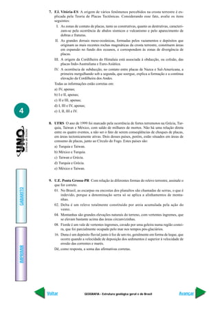 7. F.I. Vitória-ES A origem de vários fenômenos percebidos na crosta terrestre é ex-
               plicada pela Teoria de Placas Tectônicas. Considerando esse fato, avalie os itens
               seguintes:
                 I. As zonas de contato de placas, tanto as construtivas, quanto as destrutivas, caracteri-
                    zam-se pela ocorrência de abalos sísmicos e vulcanismo e pelo aparecimento de
                    dobras e fraturas.
                II. As grandes dorsais meso-oceânicas, formadas pelos vazamentos e depósitos que
                    originam as mais recentes rochas magmáticas da crosta terrestre, constituem áreas
                    em expansão no fundo dos oceanos, e correspondem às zonas de divergência de
                    placas.
               III. A origem da Cordilheira do Himalaia está associada à obducção, ou colisão, das
                    placas Indo-Australiana e Euro-Asiática.
               IV. A ocorrência de subducção, no contato entre placas de Nazca e Sul-Americana, a
                    primeira mergulhando sob a segunda, que soergue, explica a formação e a contínua
                    elevação da Cordilheira dos Andes.
               Todas as informações estão corretas em:
               a) IV, apenas;
               b) I e II, apenas;
               c) II e III, apenas;
               d) I, III e IV, apenas;
4              e) I, II, III e IV.


            8. UFRS O ano de 1999 foi marcado pela ocorrência de fortes terremotos na Grécia, Tur-
               quia, Taiwan e México, com saldo de milhares de mortos. Não há uma relação direta
               entre os quatro eventos, a não ser o fato de serem conseqüências de choques de placas,
               em áreas tectonicamente ativas. Dois desses países, porém, estão situados em áreas de
               consumo de placas, junto ao Círculo do Fogo. Estes países são:
               a) Turquia e Taiwan.
               b) México e Turquia.
               c) Taiwan e Grécia.
               d) Turquia e Grécia.
               e) México e Taiwan.


            9. U.E. Ponta Grossa-PR Com relação às diferentes formas do relevo terrestre, assinale o
               que for correto.
GABARITO




               01. No Brasil, as escarpas ou encostas dos planaltos são chamadas de serras, o que é
                   indevido, porque a denominação serra só se aplica a alinhamentos de monta-
                   nhas.
               02. Delta é um relevo totalmente constituído por areia acumulada pela ação do
                   vento.
               04. Montanhas são grandes elevações naturais do terreno, com vertentes íngremes, que
                   se elevam bastante acima das áreas circunvizinhas.
               08. Fiorde é um vale de vertentes íngremes, cavado por uma geleira numa região costei-
                   ra, que foi parcialmente ocupado pelo mar nos tempos pós-glaciários.
               16. Duna é um depósito fluvial junto à foz de um rio, geralmente em forma de leque, que
                   ocorre quando a velocidade de deposição dos sedimentos é superior à velocidade de
                   erosão das correntes e marés.
IMPRIMIR




               Dê, como resposta, a soma das afirmativas corretas.




           Voltar                    GEOGRAFIA - Estrutura geológica geral e do Brasil                 Avançar
 