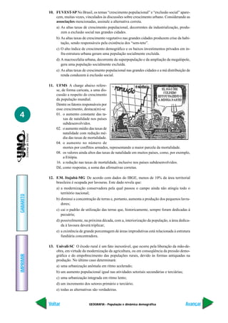 10. FUVEST-SP No Brasil, os temas “crescimento populacional” e “exclusão social” apare-
               cem, muitas vezes, vinculados às discussões sobre crescimento urbano. Considerando as
               associações mencionadas, assinale a alternativa correta.
               a) As altas taxas de crescimento populacional, decorrentes da industrialização, produ-
                  zem a exclusão social nas grandes cidades.
               b) As altas taxas de crescimento vegetativo nas grandes cidades produzem crise da habi-
                  tação, sendo responsáveis pela existência dos “sem-teto”.
               c) O alto índice de crescimento demográfico e os baixos investimentos privados em in-
                  fra-estrutura urbana geram uma população socialmente excluída.
               d) A macrocefalia urbana, decorrente da superpopulação e da ampliação da megalópole,
                  gera uma população socialmente excluída.
               e) As altas taxas de crescimento populacional nas grandes cidades e a má distribuição de
                  renda conduzem à exclusão social.

           11. UFMS A charge abaixo refere-
               se, de forma caricata, a uma dis-
               cussão a respeito do crescimento
               da população mundial.
               Dentre os fatores responsáveis por
               esse crescimento, destaca(m)-se
4              01. o aumento constante das ta-
                    xas de natalidade nos países
                    subdesenvolvidos.
               02. o aumento médio das taxas de
                    natalidade com redução mé-
                    dia das taxas de mortalidade.
               04. o aumento no número de
                    mortes por conflitos armados, representando a maior parcela da mortalidade.
               08. os valores ainda altos das taxas de natalidade em muitos países, como, por exemplo,
                    a Etiópia.
               16. a redução nas taxas de mortalidade, inclusive nos países subdesenvolvidos.
               Dê, como respostas, a soma das afirmativas corretas.

           12. F.M. Itajubá-MG De acordo com dados do IBGE, menos de 10% da área territorial
               brasileira é ocupada por lavouras. Este dado revela que:
               a) a modernização conservadora pela qual passou o campo ainda não atingiu todo o
                  território nacional;
GABARITO




               b) diminui a concentração de terras e, portanto, aumenta a produção dos pequenos lavra-
                  dores;
               c) cai o padrão de utilização das terras que, historicamente, sempre foram dedicadas à
                  pecuária;
               d) possivelmente, na próxima década, com a, interiorização da população, a área dedica-
                  da à lavoura deverá triplicar;
               e) a existência de grande porcentagem de áreas improdutivas está relacionada à estrutura
                  fundiária concentradora.

           13. Univali-SC O êxodo rural é um fato inexorável, que ocorre pela liberação da mão-de-
               obra, em virtude da modernização da agricultura, ou em conseqüência da pressão demo-
IMPRIMIR




               gráfica e do empobrecimento das populações rurais, devido às formas antiquadas na
               produção. No último caso determinará:
               a) uma urbanização anômala em ritmo acelerado;
               b) um aumento populacional igual nas atividades setoriais secundárias e terciárias;
               c) uma urbanização integrada em ritmo lento;
               d) um incremento dos setores primário e terciário;
               e) todas as alternativas são verdadeiras.


           Voltar                    GEOGRAFIA - População e dinâmica demográfica                    Avançar
 