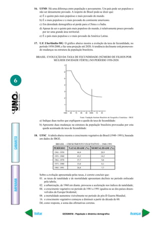 16. UFMS Há uma diferença entre população e povoamento. Um país pode ser populoso e
               não ser densamente povoado. A respeito do Brasil pode-se dizer que:
               a) É o quinto país mais populoso e mais povoado do mundo.
               b) É o mais populoso e o mais povoado do continente americano.
               c) Em densidade demográfica só perde para a China e a Índia.
               d) Apesar de ser o quinto país mais populoso do mundo, é relativamente pouco povoado
                  por ter uma grande área territorial.
               e) É o país mais populoso e o mais povoado da América Latina.

           17. U.F. Uberlândia-MG O gráfico abaixo mostra a evolução da taxa de fecundidade, no
               período 1950-2000, e faz uma projeção até 2020. A tendência declinante está promoven-
               do mudanças na estrutura da população brasileira.

            BRASIL: EVOLUÇÃO DA TAXA DE FECUNDIDADE (NÚMERO DE FILHOS POR
                        MULHER EM IDADE FÉRTIL) NO PERÍODO 1950-2020.




6




                                                    Fonte: Fundação Instituto Brasileiro de Geografia e Estatística – IBGE
               a) Indique duas razões que expliquem a queda da taxa de fecundidade:
               b) Apresente duas mudanças na estrutura da população brasileira provocadas por esta
                  queda acentuada da taxa de fecundidade:

           18. UFSC A tabela abaixo mostra o crescimento vegetativo do Brasil (1940–1991), baseada
GABARITO




               em dados do IBGE.
                              BRASIL – CRESCIMENTO VEGETATIVO – 1940-1991
                            PERÍODO      NATALIDADE (%) MORTALIDADE (%)
                             1941–1950           44,4                          20,9
                             1951–1960           43,2                          14,2
                             1961–1970           37,7                          9,8
                             1971–1980           33,0                          8,1
                             1981–1991           26,8                          7,7


               Sobre a evolução apresentada pelas taxas, é correto concluir que:
               01. as taxas de natalidade e de mortalidade apresentam declínio no período enfocado
IMPRIMIR




                   pela tabela;
               02. a urbanização, de 1960 em diante, provocou a aceleração nos índices de natalidade;
               04. o crescimento vegetativo no período de 1981 a 1991 igualou-se ao dos países desen-
                   volvidos da Europa Ocidental;
               08. a mortalidade aumentou visivelmente no período do pós-II Guerra Mundial;
               16. o crescimento vegetativo começou a diminuir a partir da década de 60.
               Dê, como resposta, a soma das afirmativas corretas.



           Voltar                   GEOGRAFIA - População e dinâmica demográfica                                     Avançar
 