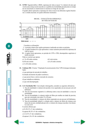 21. UFMS Segundo define o IBGE, esperança de vida ao nascer “é o número de anos que
               viveria uma criança recém-nascida se os padrões de mortalidade prevalecentes no tempo
               de seu nascimento se mantivessem os mesmos ao longo de sua vida”.
               O quadro abaixo apresenta a esperança de vida ao nascer nas diferentes regiões brasilei-
               ras e a média nacional, em quatro diferentes momentos:



                                   BRASIL – EVOLUÇÃO DA ESPERANÇA
                                             DE VIDA AO NASCER




8                 Considere as afirmações:
                 I. A posição relativa das regiões permanece inalterada em todos os períodos.
                II. A região Nordeste foi a que apresentou o maior aumento percentual de esperança de
                    vida ao nascer.
               III. A região Norte apresentou, no período de 1970 a 1996, desempenhos superiores à
                    média nacional.
                Pode-se concluir que apenas
                a) II e III estão corretas.              d) I está correta.
                b) III está correta.                     e) I e II estão corretas.
                c) I e III estão corretas.

           22. Unifenas-MG O termo “ População Economicamente Ativa” (PEA) designa toda popu-
               lação:
               a) que participa do mercado de trabalho;
               b) dotada ativamente de poder econômico;
               c) que possui bens e está no mercado de consumo;
GABARITO




               d) que trabalha na indústria;
               e) que está desempregada.

           23. U.F. Uberlândia-MG Com relação à demografia, considere as seguintes afirmativas.
                 I. Taxa de natalidade é o número de nascidos vivos registrados em um ano por cem mil
                    habitantes.
                II. Taxa de crescimento vegetativo é a diferença entre a taxa de natalidade e a taxa de
                    mortalidade.
               III. Taxa de fecundidade é o número médio de filhos por mulher em idade de procriar,
                    que, por convenção, tem entre 15 e 49 anos.
               IV. Taxa de mortalidade é o número de óbitos registrado em um ano por mil habitantes.
                V. Taxa de mortalidade infantil é a relação entre o número de óbitos de crianças com
IMPRIMIR




                    menos de um ano, multiplicado por mil, e o número de crianças nascidas vivas duran-
                    te o ano civil.
                É correto afirmar que:
               a) II, III, IV e V são verdadeiras;
               b) apenas III, IV e V são verdadeiras;
               c) I, II, IV e V são verdadeiras;
               d) apenas I, II e IV são verdadeiras.


           Voltar                    GEOGRAFIA - População e dinâmica demográfica                   Avançar
 