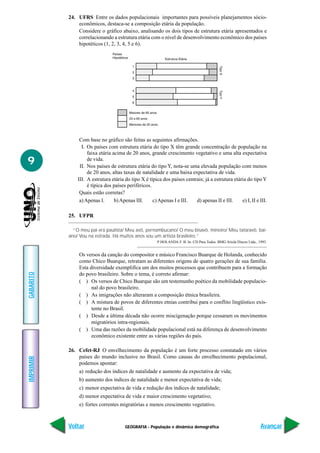 24. UFRS Entre os dados populacionais importantes para possíveis planejamentos sócio-
               econômicos, destaca-se a composição etária da população.
               Considere o gráfico abaixo, analisando os dois tipos de estrutura etária apresentados e
               correlacionando a estrutura etária com o nível de desenvolvimento econômico dos países
               hipotéticos (1, 2, 3, 4, 5 e 6).




                Com base no gráfico são feitas as seguintes afirmações.
                 I. Os países com estrutura etária do tipo X têm grande concentração de população na
                    faixa etária acima de 20 anos, grande crescimento vegetativo e uma alta expectativa
9                   de vida.
                II. Nos países de estrutura etária do tipo Y, nota-se uma elevada população com menos
                    de 20 anos, altas taxas de natalidade e uma baixa expectativa de vida.
               III. A estrutura etária do tipo X é típica dos países centrais; já a estrutura etária do tipo Y
                    é típica dos países periféricos.
                Quais estão corretas?
                a) Apenas I.      b) Apenas III.     c) Apenas I e III.   d) apenas II e III.     e) I, II e III.

           25. UFPR

             “O meu pai era paulista/ Meu avô, pernambucano/ O meu bisavô, mineiro/ Meu tataravô, bai-
           ano/ Vou na estrada. Há muitos anos sou um artista brasileiro.”
                                                        P HOLANDA F. B. In: CD Para Todos. BMG Ariola Discos Ltda., 1993.


               Os versos da canção do compositor e músico Francisco Buarque de Holanda, conhecido
               como Chico Buarque, retratam as diferentes origens de quatro gerações de sua família.
               Esta diversidade exemplifica um dos muitos processos que contribuem para a formação
GABARITO




               do povo brasileiro. Sobre o tema, é correto afirmar:
               ( ) Os versos de Chico Buarque são um testemunho poético da mobilidade populacio-
                     nal do povo brasileiro.
               ( ) As imigrações não alteraram a composição étnica brasileira.
               ( ) A mistura de povos de diferentes etnias contribui para o conflito lingüístico exis-
                     tente no Brasil.
               ( ) Desde a última década não ocorre miscigenação porque cessaram os movimentos
                     migratórios intra-regionais.
               ( ) Uma das razões da mobilidade populacional está na diferença de desenvolvimento
                     econômico existente entre as várias regiões do país.

           26. Cefet-RJ O envelhecimento da população é um forte processo constatado em vários
               países do mundo inclusive no Brasil. Como causas do envelhecimento populacional,
IMPRIMIR




               podemos apontar:
               a) redução dos índices de natalidade e aumento da expectativa de vida;
               b) aumento dos índices de natalidade e menor expectativa de vida;
               c) menor expectativa de vida e redução dos índices de natalidade;
               d) menor expectativa de vida e maior crescimento vegetativo;
               e) fortes correntes migratórias e menos crescimento vegetativo.



           Voltar                      GEOGRAFIA - População e dinâmica demográfica                                  Avançar
 