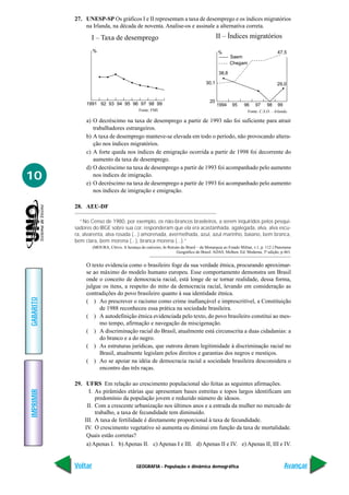 27. UNESP-SP Os gráficos I e II representam a taxa de desemprego e os índices migratórios
               na Irlanda, na década de noventa. Analise-os e assinale a alternativa correta.

                  I – Taxa de desemprego                                                      II – Índices migratórios

                    %                                                                         %                                  47,5
                                                                                                      Saem
                                                                                                      Chegam

                                                                                               38,8

                                                                                      30,1                                      29,0


                                                                                         20
                1991 92 93 94 95 96 97 98 99                                                  1994    95     96     97    98     99
                                               Fonte: FMI.                                                     Fonte: C.S.O. – Irlanda.

                a) O decréscimo na taxa de desemprego a partir de 1993 não foi suficiente para atrair
                   trabalhadores estrangeiros.
                b) A taxa de desemprego manteve-se elevada em todo o período, não provocando altera-
                   ção nos índices migratórios.
                c) A forte queda nos índices de emigração ocorrida a partir de 1998 foi decorrente do
                   aumento da taxa de desemprego.
                d) O decréscimo na taxa de desemprego a partir de 1993 foi acompanhado pelo aumento
10                 nos índices de imigração.
                e) O decréscimo na taxa de desemprego a partir de 1993 foi acompanhado pelo aumento
                   nos índices de imigração e emigração.

           28. AEU-DF

             “No Censo de 1980, por exemplo, os não-brancos brasileiros, a serem inquiridos pelos pesqui-
           sadores do IBGE sobre sua cor, responderam que ela era acastanhada, agalegada, alva, alva escu-
           ra, alvarenta, alva rosada (...) amorenada, avermelhada, azul, azul marinho, baiano, bem branca,
           bem clara, bem morena (...), branca morena (...).”
                    (MOURA, Clóvis. A herança do cativeiro, In Retrato do Brasil – da Monarquia ao Estado Militar, v.1, p. 112.) Panorama
                                                                    Geográfico do Brasil. ADAS, Melhen. Ed. Moderna, 3ª edição, p.463.


                O texto evidencia como o brasileiro foge da sua verdade étnica, procurando aproximar-
                se ao máximo do modelo humano europeu. Esse comportamento demonstra um Brasil
                onde o conceito de democracia racial, está longe de se tornar realidade, dessa forma,
                julgue os itens, a respeito do mito da democracia racial, levando em consideração as
                contradições do povo brasileiro quanto à sua identidade étnica.
GABARITO




                ( ) Ao prescrever o racismo como crime inafiançável e imprescritível, a Constituição
                      de 1988 reconheceu essa prática na sociedade brasileira.
                ( ) A autodefinição étnica evidenciada pelo texto, do povo brasileiro constitui ao mes-
                      mo tempo, afirmação e navegação da miscigenação.
                ( ) A discriminação racial do Brasil, atualmente está circunscrita a duas cidadanias: a
                      do branco e a do negro.
                ( ) As estruturas jurídicas, que outrora deram legitimidade à discriminação racial no
                      Brasil, atualmente legislam pelos direitos e garantias dos negros e mestiços.
                ( ) Ao se apoiar na idéia de democracia racial a sociedade brasileira desconsidera o
                      encontro das três raças.

           29. UFRS Em relação ao crescimento populacional são feitas as seguintes afirmações.
IMPRIMIR




                 I. As pirâmides etárias que apresentam bases estreitas e topos largos identificam um
                    predomínio da população jovem e reduzido número de idosos.
                II. Com a crescente urbanização nos últimos anos e a entrada da mulher no mercado de
                    trabalho, a taxa de fecundidade tem diminuído.
               III. A taxa de fertilidade é diretamente proporcional à taxa de fecundidade.
               IV. O crescimento vegetativo só aumenta ou diminui em função da taxa de mortalidade.
                Quais estão corretas?
                a) Apenas I. b) Apenas II. c) Apenas I e III. d) Apenas II e IV. e) Apenas II, III e IV.


           Voltar                            GEOGRAFIA - População e dinâmica demográfica                                             Avançar
 