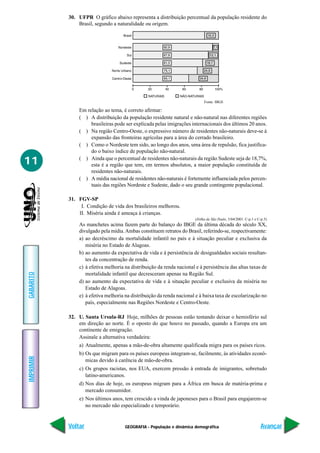 30. UFPR O gráfico abaixo representa a distribuição percentual da população residente do
               Brasil, segundo a naturalidade ou origem.




                                                                            Fonte: IBGE

               Em relação ao tema, é correto afirmar:
               ( ) A distribuição da população residente natural e não-natural nas diferentes regiões
                    brasileiras pode ser explicada pelas imigrações internacionais dos últimos 20 anos.
               ( ) Na região Centro-Oeste, o expressivo número de residentes não-naturais deve-se à
                    expansão das fronteiras agrícolas para a área do cerrado brasileiro.
               ( ) Como o Nordeste tem sido, ao longo dos anos, uma área de repulsão, fica justifica-
                    do o baixo índice de população não-natural.

11             ( ) Ainda que o percentual de residentes não-naturais da região Sudeste seja de 18,7%,
                    esta é a região que tem, em termos absolutos, a maior população constituída de
                    residentes não-naturais.
               ( ) A média nacional de residentes não-naturais é fortemente influenciada pelos percen-
                    tuais das regiões Nordeste e Sudeste, dado o seu grande contingente populacional.

           31. FGV-SP
                I. Condição de vida dos brasileiros melhorou.
               II. Miséria ainda é ameaça à crianças.
                                                                       (Folha de São Paulo, 5/04/2001. C-p.1 e C-p.5)
               As manchetes acima fazem parte do balanço do IBGE da última década do século XX,
               divulgado pela mídia. Ambas constituem retratos do Brasil, referindo-se, respectivamente:
               a) ao decréscimo da mortalidade infantil no país e à situação peculiar e exclusiva da
                  miséria no Estado de Alagoas.
               b) ao aumento da expectativa de vida e à persistência de desigualdades sociais resultan-
                  tes da concentração de renda.
               c) à efetiva melhoria na distribuição da renda nacional e à persistência das altas taxas de
                  mortalidade infantil que decresceram apenas na Região Sul.
GABARITO




               d) ao aumento da expectativa de vida e à situação peculiar e exclusiva da miséria no
                  Estado de Alagoas.
               e) à efetiva melhoria na distribuição da renda nacional e à baixa taxa de escolarização no
                  país, especialmente nas Regiões Nordeste e Centro-Oeste.

           32. U. Santa Ursula-RJ Hoje, milhões de pessoas estão tentando deixar o hemisfério sul
               em direção ao norte. É o oposto do que houve no passado, quando a Europa era um
               continente de emigração.
               Assinale a alternativa verdadeira:
               a) Atualmente, apenas a mão-de-obra altamente qualificada migra para os países ricos.
               b) Os que migram para os países europeus integram-se, facilmente, às atividades econô-
IMPRIMIR




                  micas devido à carência de mão-de-obra.
               c) Os grupos racistas, nos EUA, exercem pressão à entrada de imigrantes, sobretudo
                  latino-americanos.
               d) Nos dias de hoje, os europeus migram para a África em busca de matéria-prima e
                  mercado consumidor.
               e) Nos últimos anos, tem crescido a vinda de japoneses para o Brasil para engajarem-se
                  no mercado não especializado e temporário.


           Voltar                    GEOGRAFIA - População e dinâmica demográfica                                Avançar
 