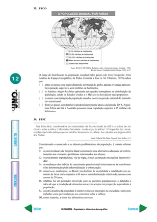 33. UFGO




                                               Fonte: BANCO MUNDIAL Relatório sobre o Desenvolvimento Mundial – 1990.
                                                                   Rio de Janeiro, Fundação Getúlio Vargas, 1990. p. 83.

                O mapa de distribuição da população mundial pelos países (do livro Geografia: Uma
12              Análise do Espaço Geográfico, de Pedro Coimbra e José A. M. Tibúrcio, 1995) indica
                que:
                ( ) entre os países com maior dimensão territorial do globo, apenas o Canadá apresen-
                     ta população superior a cem milhões de habitantes.
                ( ) A América Anglo-Saxônica apresenta um quadro homogêneo na distribuição da
                     população, sendo os Estados Unidos e o México os dois países mais populosos.
                ( ) A maior concentração da população mundial ocorre na porção oriental do hemisfé-
                     rio setentrional.
                ( ) Entre os países com território predominantemente abaixo da latitude 20º S, Argen-
                     tina África do Sul e Austrália possuem uma população superior a 15 milhões de
                     habitantes.


           34. UFSC

              Para Ecléa Bosi, coordenadora da Universidade da Terceira Idade da USP e a autora de um
           clássico sobre a velhice (“Memória e Sociedade - Lembranças de Velhos” / Companhia das Letras),
           o velho é oprimido pelos pequenos detalhes desumanos da cidade, das calçadas aos degraus altos
GABARITO




           dos ônibus
                                                                       Jornal Folha de São Paulo, Especial Mais Velhos, p. 2.


                Considerando o enunciado e as demais problemáticas da população, é correto afirmar
                que:
                01. as universidades da Terceira Idade constituem uma alternativa adequada de enfren-
                    tamento aos crescentes problemas relacionados aos idosos;
                02. o crescimento populacional, via de regra, é mais acentuado em regiões desenvolvi-
                    das;
                04. as mudanças dos índices de crescimento populacional relacionam-se às transforma-
                    ções determinadas pela industrialização e urbanização;
                08. observa-se, atualmente, no Brasil, um declínio da mortalidade e natalidade com au-
                    mento da faixa etária superior a 60 anos e uma diminuição relativa de pessoas com
IMPRIMIR




                    menos de 20 anos;
                16. Malthus foi um pensador envolvido com as questões populacionais e defendia a
                    idéia de que a produção de alimentos cresceria sempre em proporção equivalente à
                    população;
                32. um dos desafios da atualidade é manter os idosos integrados na sociedade, tanto pelo
                    trabalho como por mudanças nos conceitos sobre a velhice.
                Dê, como resposta, a soma das afirmativas corretas.



           Voltar                     GEOGRAFIA - População e dinâmica demográfica                                      Avançar
 