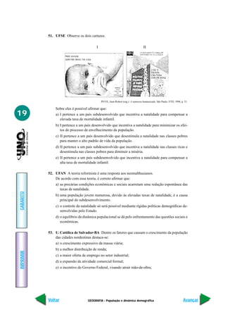 51. UFSE Observe os dois cartazes.

                                          I                                         II




                                              PITTE, Jean-Robert (org.). A natureza humanizada. São Paulo: FTD, 1998, p. 51.

               Sobre eles é possível afirmar que:
19             a) I pertence a um país subdesenvolvido que incentiva a natalidade para compensar a
                  elevada taxa de mortalidade infantil.
               b) I pertence a um país desenvolvido que incentiva a natalidade para minimizar os efei-
                  tos do processo de envelhecimento da população.
               c) II pertence a um país desenvolvido que desestimula a natalidade nas classes pobres
                  para manter o alto padrão de vida da população.
               d) II pertence a um país subdesenvolvido que incentiva a natalidade nas classes ricas e
                  desestimula nas classes pobres para diminuir a miséria.
               e) II pertence a um país subdesenvolvido que incentiva a natalidade para compensar a
                  alta taxa de mortalidade infantil.

           52. UFAN A teoria reformista é uma resposta aos neomalthusianos.
               De acordo com essa teoria, é correto afirmar que:
               a) as precárias condições econômicas e sociais acarretam uma redução espontânea das
                  taxas de natalidade.
GABARITO




               b) uma população jovem numerosa, devido às elevadas taxas de natalidade, é a causa
                  principal do subdesenvolvimento.
               c) o controle da natalidade só será possível mediante rígidas políticas demográficas de-
                  senvolvidas pelo Estado.
               d) o equilíbrio da dinâmica populacional se dá pelo enfrentamento das questões sociais e
                  econômicas.

           53. U. Católica de Salvador-BA Dentre os fatores que causam o crescimento da população
               das cidades nordestinas destaca-se:
               a) o crescimento expressivo da massa viária;
               b) a melhor distribuição de renda;
IMPRIMIR




               c) a maior oferta de emprego no setor industrial;
               d) a expansão da atividade comercial formal;
               e) o incentivo do Governo Federal, visando atrair mão-de-obra;




           Voltar                   GEOGRAFIA - População e dinâmica demográfica                                        Avançar
 