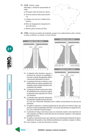 57. UFSE Analise o mapa.
               Identifique o fenômeno representado no
               mapa.
               a) Principais sedes de bolsas de valores.
               b) Áreas de maiores índices pluviométri-
                  cos.
               c) Cidades com mais de 1 milhão de ha-
                  bitantes.
               d) Pólos de integração de transportes hi-
                  dro-rodoviários.
               e) Maiores pólos turísticos do País.

           58. UFBA Com base na análise das pirâmides a seguir e nos conhecimentos sobre a estrutu-
               ra etária, no Brasil e no mundo, é correto afirmar:




21




               01. A pirâmide etária brasileira expressa a
                   ocorrência de aumento da natalidade, a
                   crescente evolução da população adulta e
                   a decrescente participação de idosos.
               02. A população feminina no Brasil é consi-
                   derada minoria no aspecto quantitativo de-
GABARITO




                   mográfico, porém constitui maioria na for-
                   ça produtiva de trabalho.
               04. A pirâmide do Brasil mostra maior índice
                   de natalidade do sexo masculino, enquan-
                   to apresenta maior expectativa de vida do
                   sexo feminino.
               08. A pirâmide etária apresenta informações
                   do quantitativo populacional por faixa etá-
                   ria e por sexo, fornecendo indicadores para a análise socioeconômica do país que ela
                   representa.
               16. Os gráficos expressam a estrutura populacional de dois países da América Latina, que
                   possuem as maiores populações absolutas, e de um país que pertenceu ao grupo dos seis,
IMPRIMIR




                   que criou o Mercado Comum Europeu.
               32. A pirâmide da França revela baixas taxas de crescimento natural e alta expectativa de
                   vida, enquanto a do México revela altas taxas de crescimento vegetativo e uma pequena
                   população de idosos.
               64. Os gráficos representam países que realizaram sua transformação industrial há aproxi-
                   madamente três gerações e não enfrentam problemas de assistência e amparo à velhice.
               Dê, como resposta, a soma das alternativas corretas.



           Voltar                    GEOGRAFIA - População e dinâmica demográfica                     Avançar
 