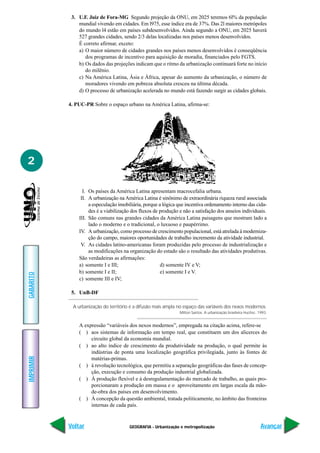 3. U.F. Juiz de Fora-MG Segundo projeção da ONU, em 2025 teremos 6l% da população
               mundial vivendo em cidades. Em l975, esse índice era de 37%. Das 2l maiores metrópoles
               do mundo l4 estão em países subdesenvolvidos. Ainda segundo a ONU, em 2025 haverá
               527 grandes cidades, sendo 2/3 delas localizadas nos países menos desenvolvidos.
               É correto afirmar, exceto:
               a) O maior número de cidades grandes nos países menos desenvolvidos é conseqüência
                  dos programas de incentivo para aquisição de moradia, financiados pelo FGTS.
               b) Os dados das projeções indicam que o ritmo da urbanização continuará forte no início
                  do milênio.
               c) Na América Latina, Ásia e África, apesar do aumento da urbanização, o número de
                  moradores vivendo em pobreza absoluta cresceu na última década.
               d) O processo de urbanização acelerada no mundo está fazendo surgir as cidades globais.

           4. PUC-PR Sobre o espaço urbano na América Latina, afirma-se:




2

                 I. Os países da América Latina apresentam macrocefalia urbana.
                II. A urbanização na América Latina é sinônimo de extraordinária riqueza rural associada
                    a especulação imobiliária, porque a lógica que incentiva ordenamento interno das cida-
                    des é a viabilização dos fluxos de produção e não a satisfação dos anseios individuais.
               III. São comuns nas grandes cidades da América Latina paisagens que mostram lado a
                    lado o moderno e o tradicional, o luxuoso e paupérrimo.
               IV. A urbanização, como processo de crescimento populacional, está atrelada à moderniza-
                    ção do campo, maiores oportunidades de trabalho incremento da atividade industrial.
                V. As cidades latino-americanas foram produzidas pelo processo de industrialização e
                    as modificações na organização do estado são o resultado das atividades produtivas.
               São verdadeiras as afirmações:
               a) somente I e III;                     d) somente IV e V;
               b) somente I e II;                      e) somente I e V.
GABARITO




               c) somente III e IV;

            5. UnB-DF

            A urbanização do território é a difusão mais ampla no espaço das variáveis dos nexos modernos.
                                                                Milton Santos. A urbanização brasileira Hucitec. 1993.


               A expressão “variáveis dos nexos modernos”, empregada na citação acima, refere-se
               ( ) aos sistemas de informação em tempo real, que constituem um dos alicerces do
                    circuito global da economia mundial.
               ( ) ao alto índice de crescimento da produtividade na produção, o qual permite às
                    indústrias de ponta uma localização geográfica privilegiada, junto às fontes de
IMPRIMIR




                    matérias-primas.
               ( ) à revolução tecnológica, que permitiu a separação geográficas das fases de concep-
                    ção, execução e consumo da produção industrial globalizada.
               ( ) À produção flexível e à desregulamentação do mercado de trabalho, as quais pro-
                    porcionaram a produção em massa e o aproveitamento em largas escala da mão-
                    de-obra dos países em desenvolvimento.
               ( ) À concepção da questão ambiental, tratada politicamente, no âmbito das fronteiras
                    internas de cada país.


           Voltar                      GEOGRAFIA - Urbanização e metropolização                                   Avançar
 