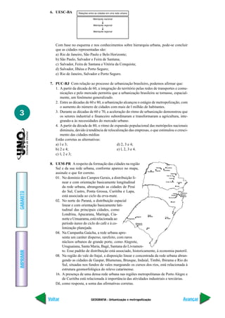6. UESC-BA




               Com base no esquema e nos conhecimentos sobre hierarquia urbana, pode-se concluir
               que as cidades representadas são:
               a) Rio de Janeiro, São Paulo e Belo Horizonte;
               b) São Paulo, Salvador e Feira de Santana;
               c) Salvador, Feira de Santana e Vitória da Conquista;
               d) Salvador, Ilhéus e Porto Seguro;
               e) Rio de Janeiro, Salvador e Porto Seguro.

            7. PUC-RJ Com relação ao processo de urbanização brasileiro, podemos afirmar que:
               1. A partir da década de 60, a integração do território pelas redes de transportes e comu-
                  nicações e pelo mercado permitiu que a urbanização brasileira se tornasse, espacial-
                  mente, um fenômeno generalizado.
               2. Entre as décadas de 60 e 80, a urbanização alcançou o estágio de metropolização, com
                  o aumento do número de cidades com mais de l milhão de habitantes.
3              3. Durante as décadas de 60 e 70, a aceleração do ritmo de urbanização demonstrou que
                  os setores industrial e financeiro subordinaram e transformaram a agricultura, inte-
                  grando-a às necessidades do mercado urbano.
               4. A partir da década de 80, o ritmo de expansão populacional das metrópoles nacionais
                  diminuiu, devido à tendência de relocalização das empresas, o que estimulou o cresci-
                  mento das cidades médias
               Estão corretas as alternativas:
               a) l e 3;                                 d) 2, 3 e 4;
               b) 2 e 4;                                 e) l, 2, 3 e 4.
               c) l, 2 e 3;

            8. UEM-PR A respeito da formação das cidades na região
               Sul e da sua rede urbana, conforme aparece no mapa,
               assinale o que for correto.
               01. No domínio dos Campos Gerais, a distribuição li-
                   near e com orientação basicamente longitudinal
                   da rede urbana, abrangendo as cidades de Piraí
                   do Sul, Castro, Ponta Grossa, Curitiba e Lapa,
GABARITO




                   está associada ao ciclo da erva-mate.
               02. No norte do Paraná, a distribuição espacial
                   linear e com orientação basicamente lati-
                   tudinal das principais cidades, como
                   Londrina, Apucarana, Maringá, Cia-
                   norte e Umuarama, está relacionada ao
                   período áureo do ciclo do café e à co-
                   lonização planejada.
               04. Na Campanha Gaúcha, a rede urbana apre-
                   senta um caráter disperso, rarefeito, com raros
                   núcleos urbanos de grande porte, como Alegrete,
                   Uruguaiana, Santa Maria, Bagé, Santana do Livramen-
                   to. Esse padrão de distribuição está associado, historicamente, à economia pastoril.
IMPRIMIR




               08. Na região do vale do Itajaí, a disposição linear e concentrada da rede urbana abran-
                   gendo as cidades de Gaspar, Blumenau, Brusque, Indaial, Timbó, Ibirama e Rio do
                   Sul, situadas nos fundos de vales margeando os cursos dos rios, está relacionada à
                   estrutura geomorfológica do relevo catarinense.
               16. A presença de uma densa rede urbana nas regiões metropolitanas de Porto Alegre e
                   de Curitiba está relacionada à importância das atividades industriais e terciárias.
               Dê, como resposta, a soma das afirmativas corretas.



           Voltar                      GEOGRAFIA - Urbanização e metropolização                       Avançar
 