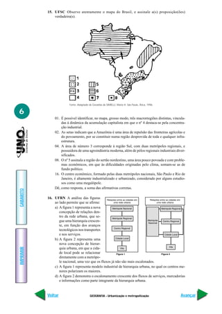 15. UFSC Observe atentamente o mapa do Brasil, e assinale a(s) proposição(ões)
               verdadeira(s).




                         Fonte: Adaptado de Geoatlas de SIMIELLI, Maria H. São Paulo, Ática, 1996.


6
               01. É possível identificar, no mapa, grosso modo, três macrorregiões distintas, vincula-
                   das à dinâmica da acumulação capitalista em que o nº 4 destaca-se pela concentra-
                   ção industrial.
               02. As setas indicam que a Amazônia é uma área de repulsão das fronteiras agrícolas e
                   do povoamento, por se constituir numa região desprovida de toda e qualquer infra-
                   estrutura.
               04. A área de número 3 corresponde à região Sul, com duas metrópoles regionais, e
                   possuidora de uma agroindústria moderna, além de pólos regionais industriais diver-
                   sificados.
               08. O nº 5 assinala a região do sertão nordestino, uma área pouco povoada e com proble-
                   mas econômicos, em que às dificuldades originadas pelo clima, somam-se as de
                   fundo político.
               16. O centro econômico, formado pelas duas metrópoles nacionais, São Paulo e Rio de
                   Janeiro, é altamente industrializado e urbanizado, considerado por alguns estudio-
                   sos como uma megalópole.
               Dê, como resposta, a soma das afirmativas corretas.
GABARITO




           16. UFRN A análise das figuras
               ao lado permite que se afirme:
               a) A figura 1 representa a nova
                  concepção de relações den-
                  tro da rede urbana, que se-
                  gue uma hierarquia crescen-
                  te, em função dos avanços
                  tecnológicos nos transportes
                  e nos serviços.
               b) A figura 2 representa uma
                  nova concepção de hierar-
IMPRIMIR




                  quia urbana, em que a cida-
                  de local pode se relacionar
                  diretamente com a metrópo-
                  le nacional, uma vez que os fluxos já não são mais escalonados.
               c) A figura 1 representa modelo industrial de hierarquia urbana, no qual os centros me-
                  nores polarizam os maiores.
               d) A figura 2 demonstra o escalonamento crescente dos fluxos de serviços, mercadorias
                  e informações como parte integrante da hierarquia urbana.



           Voltar                         GEOGRAFIA - Urbanização e metropolização                   Avançar
 