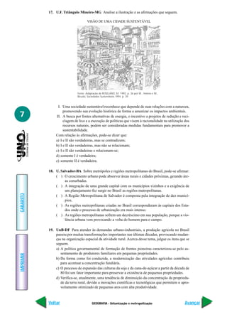 17. U.F. Triângulo Mineiro-MG Analise a ilustração e as afirmações que seguem.

                                     VISÃO DE UMA CIDADE SUSTENTÁVEL




                              Fonte: Adaptação de ROSELAND, M. 1992, p. 36 por M., Helene e M.,
                              Bicudo, Sociedades Sustentáveis, l994, p. 39


                I. Uma sociedade sustentável reconhece que depende de suas relações com a natureza,
                    promovendo sua evolução histórica de forma a amenizar os impactos ambientais.
7              II. A busca por fontes alternativas de energia, o incentivo a projetos de redução e reci-
                    clagem de lixo e a execução de políticas que visem à racionalidade na utilização dos
                    recursos naturais, podem ser consideradas medidas fundamentais para promover a
                    sustentabilidade.
               Com relação às afirmações, pode-se dizer que:
               a) I e II são verdadeiras, mas se contradizem;
               b) I e II são verdadeiras, mas não se relacionam;
               c) I e II são verdadeiras e relacionam-se;
               d) somente I é verdadeira;
               e) somente II é verdadeira.

           18. U. Salvador-BA Sobre metrópoles e regiões metropolitanas do Brasil, pode-se afirmar:
               ( ) O crescimento urbano pode absorver áreas rurais e cidades próximas, gerando áre-
                    as conurbadas.
               ( ) A integração de uma grande capital com os municípios vizinhos e a exigência de
                    um planejamento fez surgir no Brasil as regiões metropolitanas.
GABARITO




               ( ) A Região Metropolitana de Salvador é composta pela integração de dez municí-
                    pios.
               ( ) As regiões metropolitanas criadas no Brasil corresponderam às capitais dos Esta-
                    dos onde o processo de urbanização era mais intenso.
               ( ) As regiões metropolitanas sofrem um decréscimo em sua população, porque a vio-
                    lência urbana vem provocando a volta do homem para o campo.

           19. UnB-DF Para atender às demandas urbano-industriais, a produção agrícola no Brasil
               passou por muitas transformações importantes nas últimas décadas, provocando mudan-
               ças na organização espacial da atividade rural. Acerca desse tema, julgue os itens que se
               seguem.
               a) A política governamental de formação de frentes pioneiras caracterizou-se pelo as-
                  sentamento de produtores familiares em pequenas propriedades.
IMPRIMIR




               b) Da forma como foi conduzida, a modernização das atividades agrícolas contribuiu
                  para acentuar a concentração fundiária.
               c) O processo de expansão das culturas da soja e da cana-de-açúcar a partir da década de
                  80 foi um fator importante para preservar a existência de pequenas propriedades.
               d) Verifica-se, atualmente, uma tendência de diminuição da concentração da proprieda-
                  de da terra rural, devido a inovações científicas e tecnológicas que permitem o apro-
                  veitamento otimizado de pequenas ares com alta produtividade.



           Voltar                        GEOGRAFIA - Urbanização e metropolização                    Avançar
 