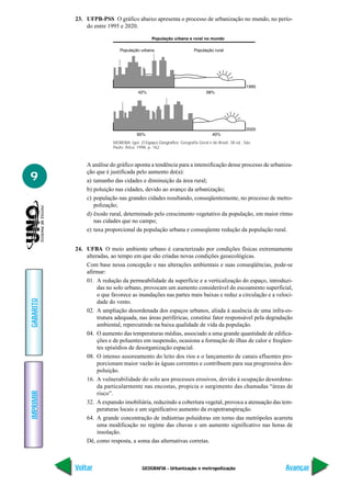 23. UFPB-PSS O gráfico abaixo apresenta o processo de urbanização no mundo, no perío-
               do entre 1995 e 2020.




                           MOREIRA, Igor. O Espaço Geográfico. Geografia Geral e do Brasil. 38 ed., São
                           Paulo: Ática, 1998, p. 162.



               A análise do gráfico aponta a tendência para a intensificação desse processo de urbaniza-
               ção que é justificada pelo aumento do(a):
9              a) tamanho das cidades e diminuição da área rural;
               b) poluição nas cidades, devido ao avanço da urbanização;
               c) população nas grandes cidades resultando, conseqüentemente, no processo de metro-
                  polização;
               d) êxodo rural, determinado pelo crescimento vegetativo da população, em maior ritmo
                  nas cidades que no campo;
               e) taxa proporcional da população urbana e conseqüente redução da população rural.


           24. UFBA O meio ambiente urbano é caracterizado por condições físicas extremamente
               alteradas, ao tempo em que são criadas novas condições geoecológicas.
               Com base nessa concepção e nas alterações ambientais e suas conseqüências, pode-se
               afirmar:
               01. A redução da permeabilidade da superfície e a verticalização do espaço, introduzi-
                    das no solo urbano, provocam um aumento considerável do escoamento superficial,
                    o que favorece as inundações nas partes mais baixas e reduz a circulação e a veloci-
GABARITO




                    dade do vento.
               02. A ampliação desordenada dos espaços urbanos, aliada à ausência de uma infra-es-
                    trutura adequada, nas áreas periféricas, constitui fator responsável pela degradação
                    ambiental, repercutindo na baixa qualidade de vida da população.
               04. O aumento das temperaturas médias, associado a uma grande quantidade de edifica-
                    ções e de poluentes em suspensão, ocasiona a formação de ilhas de calor e freqüen-
                    tes episódios de desorganização espacial.
               08. O intenso assoreamento do leito dos rios e o lançamento de canais efluentes pro-
                    porcionam maior vazão às águas correntes e contribuem para sua progressiva des-
                    poluição.
               16. A vulnerabilidade do solo aos processos erosivos, devido à ocupação desordena-
                    da particularmente nas encostas, propicia o surgimento das chamadas “áreas de
IMPRIMIR




                    risco”.
               32. A expansão imobiliária, reduzindo a cobertura vegetal, provoca a atenuação das tem-
                    peraturas locais e um significativo aumento da evapotranspiração.
               64. A grande concentração de indústrias poluidoras em torno das metrópoles acarreta
                    uma modificação no regime das chuvas e um aumento significativo nas horas de
                    insolação.
               Dê, como resposta, a soma das alternativas corretas.



           Voltar                          GEOGRAFIA - Urbanização e metropolização                       Avançar
 