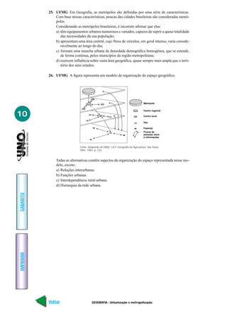 25. UFMG Em Geografia, as metrópoles são definidas por uma série de características.
               Com base nessas características, poucas das cidades brasileiras são consideradas metró-
               poles.
               Considerando as metrópoles brasileiras, é incorreto afirmar que elas:
               a) têm equipamentos urbanos numerosos e variados, capazes de suprir a quase totalidade
                  das necessidades da sua população;
               b) apresentam uma área central, cujo fluxo de veículos, em geral intenso, varia conside-
                  ravelmente ao longo do dia;
               c) formam uma mancha urbana de densidade demográfica homogênea, que se estende,
                  de forma contínua, pelos municípios da região metropolitana;
               d) exercem influência sobre vasta área geográfica, quase sempre mais ampla que o terri-
                  tório dos seus estados.

           26. UFMG A figura representa um modelo de organização do espaço geográfico.




                                                                                      Metrópole


                                                                                      Centro regional

10                                                                                    Centro local

                                                                                      Vila

                                                                                      Fazenda
                                                                                      Fluxos de
                                                                                      pessoas, bens
                                                                                      e informações



                               Fonte: Adaptado de DINIZ, J.A.F. Geografia da Agricultura. São Paulo:
                               Difel, 1984. p. 232.


               Todas as alternativas contêm aspectos da organização do espaço representada nesse mo-
               delo, exceto:
               a) Relações interurbanas.
               b) Funções urbanas.
               c) Interdependência rural-urbana.
               d) Hierarquia da rede urbana.
GABARITO
IMPRIMIR




           Voltar                        GEOGRAFIA - Urbanização e metropolização                       Avançar
 