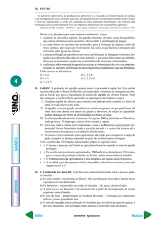 10. PUC-RS

             “O aumento significativo da produção de alimentos é o resultado da modernização do campo
           e da introdução de novas técnicas agrícolas, principalmente no mundo desenvolvido onde é maior
           o nível de capitalização e onde são utilizadas as mais avançadas tecnologias. No entanto esta
           revolução vem provocando uma série de impactos ambientais em ecossistemas agrícolas.”
               Adaptado de SENE, Eustáquio / MOREIRA C., João. Espaço Geográfico e Globalização. São Paulo, Ed. Scipione, 1998.


                Dentre as explicações para esses impactos ambientais, temos:
                1. o plantio de uma única espécie, em grandes extensões de terra, causa desequilíbrios
                   nas cadeias alimentares pré-existentes, favorecendo a proliferação de pragas;
                2. os cortes feitos nas encostas das montanhas, para a formação de degraus, onde são
                   feitos cultivos, provocam um revolvimento dos solos, o que facilita o transporte dos
                   nutrientes pelas águas das chuvas;
                3. a maciça utilização de agrotóxicos provoca a proliferação de linhagens resistentes, for-
                   çando o uso de pesticidas cada vez mais potentes, o que causa danos tanto aos trabalha-
                   dores que os manuseiam quanto aos consumidores de alimentos contaminados;
                4. a utilização indiscriminada de agrotóxicos acelera a contaminação do solo e seu empobre-
                   cimento, ao impedir a proliferação de microorganismos fundamentais para sua fertilidade.
                Estão corretas as afirmativas:
                a) 1 e 2;                               d) 1, 3 e 4;
                b) 1 e 3;                               e) 1, 2, 3 e 4.
4               c) 1, 2 e 3;

           11. UnB-DF A produção de algodão sempre esteve relacionada à região Sul. Em notícia
               recente publicada no Jornal de Brasília, um empresário comentava as vantagens em rela-
               ção ao Sul do país para a implantação da cultura do algodão no Distrito Federal. Parte
               das vantagens e dos benefícios apontados na reportagem são listados a seguir.
                 I. O regime regular das chuvas, que coincide com período entre o plantio e o início da
                    safra. No Sul, chove o ano todo.
                II. O algodão tem uma grande resistência ao veranico regional, em que pode haver até
                    vinte dias sem chuvas nos meses de janeiro e fevereiro. As raízes do algodoeiro
                    podem alcançar um metro de profundidade em busca de água.
               III. A utilização da mão-de-obra é intensiva. Em apenas 500 ha plantados em Planaltina,
                    serão gerados 150 empregos, muitos deles só para a capina.
               IV. Em Unaí, onde a cultura já foi implantada, o banco do Brasil teve participação fun-
                    damental: foram financiados desde a correção do solo e o custeio da lavoura até o
                    investimento em máquinas e na indústria beneficiadora.
                V. O caroço é aproveitamento pelos agricultores da região para enriquecer a ração do
                    gado, enquanto as plumas separadas do grão são vendidas para tecelagens.
GABARITO




               Com o auxílio das informações apresentadas, julgue os seguintes itens.
               ( ) É intensa a presença do Estado na agricultura brasileira quando se trata da grande
                      produção.
               ( ) De acordo com os números apresentados: 500 ha de área plantada para 150 empre-
                      gos, o sistema de produção referido em III tem caráter essencialmente familiar.
               ( ) O fortalecimento da agroindústria é uma tendência em muitas áreas brasileiras.
               ( ) A atividade agrícola apresenta relativa dependência dos fatores naturais, como está
                      sugerido em I e II.

           12. U. Católica de Salvador-BA Com base nos conhecimentos sobre solos e seu uso, pode-
               se concluir:
               a) Os solos zonais – inexistentes no Brasil – têm sua formação associada a fatores locais
IMPRIMIR




                  e possuem elevada fertilidade.
               b) Os latossolos – encontrados em todas as latitudes – são pouco desenvolvidos.
               c) A terra roxa é um latossolo e foi desenvolvido a partir da decomposição de rochas
                  eruptivas como o basalto.
               d) O solo de loess – predominante no Nordeste brasileiro – é formado por sedimentos
                  eólicos e possui granulação fina.
               e) O solo de massapê, muito utilizado no Nordeste para o cultivo da cana-de-açúcar, é
                  um solo intrazonal, com coloração clara, arenoso e com baixo teor de argilas.


           Voltar                                      GEOGRAFIA - Agropecuária                                            Avançar
 