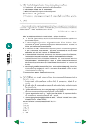 16. UEL Em relação à agricultura dos Estados Unidos, é incorreto afirmar:
               a) Caracteriza-se pela presença de cinturões agrícolas ou belts.
               b) Apresenta um elevado grau de mecanização.
               c) Detém o maior índice de produtividade do planeta.
               d) Caracteriza-se pela agroindústria.
               e) Caracteriza-se por empregar a maior parte de sua população em atividades agrícolas.


           17. UFSC


             ... Esse modelo (brasileiro) de produção agrícola intensificou-se principalmente nas décadas que
           sucederam à Segunda Guerra Mundial. É um modelo dos países industrializados, como Estados
           Unidos, Inglaterra, França, Alemanha, Rússia e Ucrânia.
                                                                             SANCHES, Jurandyr Ross L. (org) p. 225.




                Sobre os problemas ambientais no espaço rural, é correto afirmar que:
                01. as atividade agrárias têm-se mostrado crescentemente como fortes depredadoras
                    dos recursos naturais;
                02. o cultivo de espécie vegetal única em grandes extensões de terra favorece o desen-
                    volvimento de grande quantidade de pequenas espécies de animais invasoras, as
6                   pragas que se alimentam desses produtos;
                04. o cultivo mecanizado é normalmente acompanhado do uso de fertilizantes químicos
                    e, para o controle das “ervas daninhas”, aplicam-se os herbicidas, tão tóxicos quanto
                    os venenos aplicados para controlar os insetos e fungos;
                08. o veneno aplicado nas lavouras afeta a fauna, e os pássaros e os peixes desaparecem,
                    favorecendo a proliferação de pragas, lagartas, mosquitos e insetos em geral;
                16. as monoculturas extensivas degradam o ambiente, pois além da erosão dos solos
                    contribuem para o assoreamento dos cursos de água e deterioram a qualidade
                    das águas em decorrência dos detritos sólidos e venenos usados no controle das
                    pragas.
                32. na Amazônia, os solos desprotegidos contra as queimadas e expostas às chuvas for-
                    tes do verão ficam rapidamente estéreis e, em menos de dez anos de cultivo, tornam-
                    se praticamente improdutivos.
                Dê, como resposta, a soma das afirmativas corretas.


           18. FATEC-SP Leia com atenção as características das empresas agrícolas para assinalar a
GABARITO




               alternativa correta:
                 I. Produtividade média para baixa, em decorrência de gastos com a seleção de se-
                    mentes.
                II. Elevado índice de mecanização no preparo do solo, médio índice no plantio e muito
                    baixo na colheita.
               III. Tendência à concentração de terras pela venda de propriedades dos agricultores que
                    não conseguem acompanhar os altos índices de produtividade.
               IV. Sistema predominante nos EUA, Canadá, Austrália, porções da Argentina e do Bra-
                    sil, especialmente nas monoculturas de soja e laranja.
                V. Sistema predominante em várias regiões do Brasil, Colômbia, América Central, Gana,
                    Costa do Marfim, Índia e Malásia.
               São características das empresas agrícolas SOMENTE
IMPRIMIR




               a) I e II.
               b) II e III.
               c) III e IV.
               d) IV e V.
               e) V e I.




           Voltar                                GEOGRAFIA - Agropecuária                                       Avançar
 