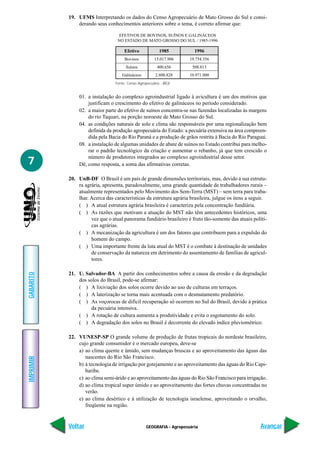 19. UFMS Interpretando os dados do Censo Agropecuário de Mato Grosso do Sul e consi-
               derando seus conhecimentos anteriores sobre o tema, é correto afirmar que:

                                   EFETIVOS DE BOVINOS, SUÍNOS E GALINÁCEOS
                                  NO ESTADO DE MATO GROSSO DO SUL / 1985-1996

                                      Efetivo             1985          1996
                                      Bovinos          15.017.906     19.754.356
                                       Suínos            400.656       508.813
                                    Galináceos          2.800.828     10.971.000
                                 Fonte: Censo Agropecuário - IBGE


                01. a instalação do complexo agroindustrial ligado à avicultura é um dos motivos que
                    justificam o crescimento do efetivo de galináceos no período considerado.
                02. a maior parte do efetivo de suínos concentra-se nas fazendas localizadas às margens
                    do rio Taquari, na porção noroeste de Mato Grosso do Sul.
                04. as condições naturais de solo e clima são responsáveis por uma regionalização bem
                    definida da produção agropecuária do Estado: a pecuária extensiva na área compreen-
                    dida pela Bacia do Rio Paraná e a produção de grãos restrita à Bacia do Rio Paraguai.
                08. a instalação de algumas unidades de abate de suínos no Estado contribui para melho-
                    rar o padrão tecnológico da criação e aumentar o rebanho, já que tem crescido o
                    número de produtores integrados ao complexo agroindustrial desse setor.
7               Dê, como resposta, a soma das afirmativas corretas.

           20. UnB-DF O Brasil é um país de grande dimensões territoriais, mas, devido a sua estrutu-
               ra agrária, apresenta, paradoxalmente, uma grande quantidade de trabalhadores rurais –
               atualmente representados pelo Movimento dos Sem-Terra (MST) – sem terra para traba-
               lhar. Acerca das características da estrutura agrária brasileira, julgue os itens a seguir.
               ( ) A atual estrutura agrária brasileira é caracteriza pela concentração fundiária.
               ( ) As razões que motivam a atuação do MST não têm antecedentes históricos, uma
                     vez que o atual panorama fundiário brasileiro é fruto tão-somente das atuais políti-
                     cas agrárias.
               ( ) A mecanização da agricultura é um dos fatores que contribuem para a expulsão do
                     homem do campo.
               ( ) Uma importante frente da luta atual do MST é o combate à destinação de unidades
                     de conservação da natureza em detrimento do assentamento de famílias de agricul-
                     tores.

           21. U. Salvador-BA A partir dos conhecimentos sobre a causa da erosão e da degradação
GABARITO




               dos solos do Brasil, pode-se afirmar:
               ( ) A lixiviação dos solos ocorre devido ao uso de culturas em terraços.
               ( ) A laterização se torna mais acentuada com o desmatamento predatório.
               ( ) As voçorocas de difícil recuperação só ocorrem no Sul do Brasil, devido à prática
                    da pecuária intensiva.
               ( ) A rotação de cultura aumenta a produtividade e evita o esgotamento do solo.
               ( ) A degradação dos solos no Brasil é decorrente do elevado índice pluviométrico.

           22. VUNESP-SP O grande volume de produção de frutas tropicais do nordeste brasileiro,
               cujo grande consumidor é o mercado europeu, deve-se
               a) ao clima quente e úmido, sem mudanças bruscas e ao aproveitamento das águas das
                  nascentes do Rio São Francisco.
IMPRIMIR




               b) à tecnologia de irrigação por gotejamento e ao aproveitamento das águas do Rio Capi-
                  baribe.
               c) ao clima semi-árido e ao aproveitamento das águas do Rio São Francisco para irrigação.
               d) ao clima tropical super úmido e ao aproveitamento das fortes chuvas concentradas no
                  verão.
               e) ao clima desértico e à utilização de tecnologia israelense, aproveitando o orvalho,
                  freqüente na região.


           Voltar                                 GEOGRAFIA - Agropecuária                             Avançar
 