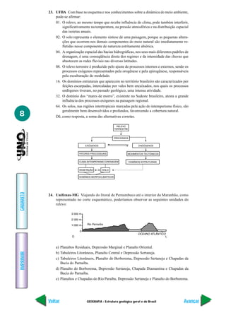 23. UFBA Com base no esquema e nos conhecimentos sobre a dinâmica do meio ambiente,
               pode-se afirmar:
               01. O relevo, ao mesmo tempo que recebe influência do clima, pode também interferir,
                   significativamente na temperatura, na pressão atmosférica e na distribuição espacial
                   das isoietas anuais.
               02. O solo representa o elemento síntese de uma paisagem, porque as pequenas altera-
                   ções que ocorrem nos demais componentes do meio natural são imediatamente re-
                   fletidas nesse componente de natureza estritamente abiótica.
               04. A organização espacial das bacias hidrográficas, nos seus mais diferentes padrões de
                   drenagem, é uma conseqüência direta dos regimes e da intensidade das chuvas que
                   abastecem as redes fluviais nas diversas latitudes.
               08. O relevo terrestre é produzido pelo ajuste de processos internos e externos, sendo os
                   processos exógenos representados pela orogênese e pela epirogênese, responsáveis
                   pela esculturação do modelado.
               16. Os domínios estruturais que aparecem no território brasileiro são caracterizados por
                   feições escarpadas, intercaladas por vales bem encaixados, nos quais os processos
                   endógenos tiveram, no passado geológico, uma intensa atividade.
               32. O domínio dos “mares de morro”, existente no Sudeste brasileiro, atesta a grande
                   influência dos processos exógenos na paisagem regional.
               64. Os solos, nas regiões intertropicais marcadas pela ação do intemperismo físico, são
                   geralmente bem desenvolvidos e profundos, favorecendo a cobertura natural.
8              Dê, como resposta, a soma das alternativas corretas.
GABARITO




           24. Unifenas-MG Viajando do litoral de Pernambuco até o interior do Maranhão, como
               representado no corte esquemático, poderíamos observar as seguintes unidades do
               relevo:




               a) Planaltos Residuais, Depressão Marginal e Planalto Oriental.
               b) Tabuleiros Litorâneos, Planalto Central e Depressão Sertaneja.
IMPRIMIR




               c) Tabuleiros Litorâneos, Planalto do Borborema, Depressão Sertaneja e Chapadas da
                  Bacia do Parnaíba.
               d) Planalto do Borborema, Depressão Sertaneja, Chapada Diamantina e Chapadas da
                  Bacia do Parnaíba.
               e) Planaltos e Chapadas do Rio Paraíba, Depressão Sertaneja e Planalto do Borborema.




           Voltar                   GEOGRAFIA - Estrutura geológica geral e do Brasil                Avançar
 