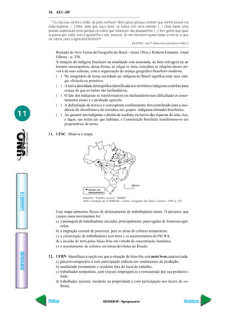 30. AEU-DF

             “Eu não sou contra o índio, de jeito nenhum! Nem posso porque contam que minha bisavó era
           índia legítima. (...) Mas, pelo que ouço dizer, os índios têm terra demais, (...) Deve haver uma
           grande exploração nisso porque os índios que sobraram são pouquinhos (...) Tem gente que quer
           se passar por índio, mas é igualzinha a nós, brancos. Se eles tomarem quase todas as terras, o que
           vai sobrar para o agricultor branco?”
                                                                            (OLIVEIRA, João P. Muita terra para pouco índio?.)


                Retirado do livro Temas de Geografia do Brasil - Jaime Oliva e Roberto Giasante. Atual
                Editora - p. 334.
                A imagem do indígena brasileiro na atualidade está associada, ao bom selvagem ou ao
                homem inescrupuloso, dessa forma, ao julgar os itens, considere as relações desses po-
                vos e de suas culturas, com a organização do espaço geográfico brasileiro moderno.
                ( ) No imaginário da nossa sociedade ser indígena no Brasil significa estar num está-
                      gio silvícola ou primitivo.
                ( ) A baixa densidade demográfica identificada nos territórios indígenas contribui para
                      crença de que os índios são latifundiários.
                ( ) O fato dos indígenas se transformarem em latifundiários tem dificultado os assen-
                      tamentos rurais e a produção agrícola.
                ( ) A delimitação de terras e o conseqüente confinamento têm contribuído para a inci-
                      dência do alcoolismo e de suicídios nos grupos indígenas nômades brasileiros.
11              ( ) Ao garantir aos indígenas o direito de usufruto exclusivo das riquezas do solo, rios,
                      e lagos, nas terras em que habitam, a Constituição brasileira transformou-os em
                      proprietários de terras.

           31. UFSC Observe o mapa.
GABARITO




                                   Relatório “Trabalho escravo”, MIRAD.
                                   SENE, Eustáquio de & MOREIRA, J.Carlos. Geografia. São Paulo: Scipione, 1999. p. 287.



                Esse mapa apresenta fluxos de deslocamento de trabalhadores rurais. O processo que
                causou esses movimentos foi:
                a) a peonagem de trabalhadores aliciados, principalmente, para regiões de fronteiras agrí-
                   colas;
                b) a migração sazonal de posseiros, para as áreas de culturas temporárias;
                c) a colonização de trabalhadores sem terra e os assentamentos do INCRA;
                d) a invasão de terra pelos bóias-frias em virtude da concentração fundiária;
                e) o assentamento de colonos em terras devolutas do Estado.
IMPRIMIR




           32. UFRN Identifique a opção em que a situação do bóia-fria está mais bem caracterizada.
               a) parceiro temporário e com participação indireta nos rendimentos da produção;
               b) assalariado permanente e residente fora do local de trabalho;
               c) trabalhador temporário, sem vínculo empregatício e remunerado por sua produtivi-
                  dade;
               d) trabalhador sazonal, residente na propriedade e com participação nos lucros da co-
                  lheita;



           Voltar                                  GEOGRAFIA - Agropecuária                                                Avançar
 