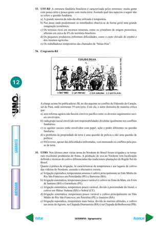 33. UFF-RJ A estrutura fundiária brasileira é caracterizada pelos extremos: muita gente
               com pouca terra e pouca gente com muita terra. Assinale qual dos aspectos a seguir não
               se refere a questão fundiária.
               a) A grande maioria da mão-de-obra utilizada é temporária.
               b) Nas áreas onde predominam os minifúndios observa-se de forma geral uma grande
                  estagnação econômica.
               c) Os terrenos ricos em recursos minerais, como os cristalinos de origem protozóica,
                  afloram em cerca de 4% do território brasileiro.
               d) Os pequenos produtores enfrentam dificuldades, como o custo elevado do crédito e
                  dos insumos agrícolas.
               e) Os trabalhadores temporários são chamados de “bóias-frias”.

           34. Cesgranrio-RJ




12


               A charge acima foi publicada no JB, no dia seguinte ao conflito de Eldorado do Carajás,
               sul do Pará, onde morreram 19 sem terra. Com ela, o autor demostra de maneira crítica
               que:
               a) sem reforma agrária não haverá convívio pacífico entre os diversos seguimentos soci-
                  ais envolvidos;
               b) cada grupo social envolvido tem responsabilidades divididas igualmente nos conflitos
                  fundiários;
               c) os agentes sociais estão envolvidos com papel, ação e poder diferentes na questão
                  fundiária;
               d) o problema da propriedade da terra é uma questão de polícia e não uma questão de
                  política;
GABARITO




               e) O Governo, apesar das dificuldades enfrentadas, vem atenuando os conflitos pela pos-
                  se da terra.

           35. UFRS Nos últimos anos várias áreas do Nordeste do Brasil foram irrigadas e se torna-
               ram excelentes produtoras de frutas. A produção de uva no Nordeste tem localização
               definida e técnicas de cultivo diferenciadas das tradicionais plantações da Região Sul do
               Brasil.
               Quanto à prática da irrigação, às características de temperatura e aos lugares de cultivo
               das videiras do Nordeste, assinale a alternativa correta.
               a) Irrigação esporádica, temperaturas amenas e cultivo principalmente no Vale Médio do
                  Rio São Francisco em Petrolândia (PE) e Barreiras (BA).
               b) Irrigação sistemática, temperatura pouco variável e cultivo na Zona da Mata, em Feira
IMPRIMIR




                  de Santana (BA) e Garanhuns (PE).
               c) Irrigação sistemática, temperatura pouco variável, devido à proximidade do litoral, e
                  cultivo em Ilhéus/ Itabuna (BA) e Sobral (CE).
               d) Irrigação sistemática, temperatura pouco variável e cultivo principalmente no Vale
                  Médio do Rio São Francisco, em Petrolina (PE) e Juazeiro (BA).
               e) Irrigação esporádica, temperatura mais baixa, devido às maiores altitudes, e cultivo
                  nas áreas do Agreste, na Chapada Diamantina (BA) e na Chapada da Borborema (PB).




           Voltar                              GEOGRAFIA - Agropecuária                              Avançar
 