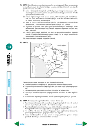 38. UFMS Considerando seus conhecimentos sobre as principais atividades agropecuárias
               no mundo, considere a(s) alternativa(s) que correlaciona(m) corretamente uma área do
               planeta com essas atividades.
               01. Japão → tem a produção agrícola subsidiada pelo governo; predomina a auto-sufici-
                   ência na produção de arroz, apesar de o preço no mercado japonês ser mais elevado
                   que no mercado internacional.
               02. França → produz trigo, aveia, cevada, centeio, batata e azeitona, esta última favore-
                   cida pelo clima mediterrâneo que cobre a porção sul do país. Recebe os benefícios
                   do sistema tarifário da União Européia.
               04. Norte da África → área essencialmente agrícola, com predomínio de terras de alta
                   produtividade e culturas comerciais de exportação (trigo, soja, cevada).
               08. Argentina → apresenta solos férteis, principalmente na região dos Pampas, e alta
                   produtividade agrícola de soja, trigo e milho; desenvolve a pecuária (bovinos, suí-
                   nos) e avicultura.
               16. Estados Unidos → por apresentar alto índice de produtividade agrícola, emprega
                   mais de 2/3 da População Economicamente Ativa (PEA) no campo, especialmente
                   nos chamados cinturões agrícolas (belts).
               Dê, como resposta, a soma das afirmativas corretas.

           39. UFMA
                                                                                         Oceano Atlântico
14
                                                                                 Belém
                                                                                Belém           São Luís
                                                  Manaus
                                                                                                                     Fortaleza
                                                                                                     Teresina
                                                                                                                       Natal
                                                                                                               João Pessoa
                                                                                                                      Recife
                                Rio Branco
                                                                                                                         Maceió
                                                                                                                       Aracaju

                                                                                                                 Salvador
                                                           Cuiabá

                                                                      Goiânia


                                                      Campo Grande                 Belo Horizonte
                              Oceano Pacífico




                                                                                                           Vitória


                                                                                            Rio de Janeiro
                                                                                    São Paulo
                                                                    Curitiba

                                                                                Florianópolis
                                                           Pôrto Alegre                  Oceano Atlântico
GABARITO




                Os conflitos no campo, ocorrentes na área circundada, devem-se:
                a) à dimensão do modelo de produção, que passou de intensivo para extensivo;
                b) à expansão capitalista subsidiada pelo governo, que priorizou os grandes proprietá-
                   rios;
                c) à modernização da agricultura, que definiu a extensão do módulo rural;
                d) à utilização de técnicas agrícolas, que proporcionam alto índice de terras improdu-
                   tivas;
                e) às dificuldades impostas pelos fatores físicos, que restringem a produção agrícola.

           40. UFRN Sobre a questão agrária brasileira, é correto afirmar que:
               a) A estrutura econômica e social, assentada na desigual repartição da terra e da renda, é
IMPRIMIR




                  geradora de privilégios, da miséria e da violência no campo.
               b) A estrutura fundiária brasileira reflete uma distribuição democrática da terra, consoli-
                  dada a partir de um modelo de posse baseado na pequena propriedade.
               c) Nos conflitos pela posse de terras, os “capangas” agem legalmente ao defender os
                  grandes proprietários rurais, que pagam em dia seus impostos.
               d) Com a finalidade de fixar de vez o homem no campo, a reforma agrária é simples
                  questão de distribuição de terras devolutas do Estado.



           Voltar                               GEOGRAFIA - Agropecuária                                                          Avançar
 
